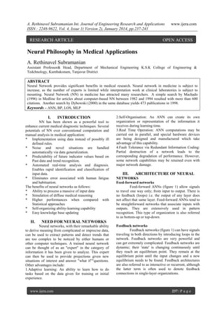 A. Rethinavel Subramanian Int. Journal of Engineering Research and Applications
ISSN : 2248-9622, Vol. 4, Issue 1( Version 2), January 2014, pp.237-241

RESEARCH ARTICLE

www.ijera.com

OPEN ACCESS

Neural Philosophy in Medical Applications
A. Rethinavel Subramanian
Assistant Professor& Head, Department of Mechanical Engineering K.S.K College of Engineering &
Tedchnology, Kumbakonam, Tanjavur District

ABSTRACT
Neural Network provides significant benefits in medical research. Neural network in medicine is subject to
increase, as the number of experts is limited while interpretation work at clinical laboratories is subject to
mounting. Neural Network (NN) in medicine has attracted many researchers. A simple search by Machado
(1996) in Medline for articles about computer-based NN between 1982 and 1994 resulted with more than 600
citations. Another search by Dybowski (2000) in the same database yields 473 publications in 1998.
Keywords – ANN, BP, LOS, MLP

I.

INTRODUCTION

NN has been shown as a powerful tool to
enhance current medical diagnostic techniques. Several
potentials of NN over conventional computation and
manual analysis in medical application:
* Implementation using data instead of possibly ill
defined rules.
* Noise and novel situations are handled
automatically via data generalization.
* Predictability of future indicator values based on
Past data and trend recognition.
* Automated real-time analysis and diagnosis.
Enables rapid identification and classification of
input data.
* Eliminates error associated with human fatigue
and habituation.
The benefits of neural networks as follows:
* Ability to process a massive of input data
* Simulation of diffuse medical reasoning
* Higher performances when compared with
Statistical approaches
* Self-organizing ability-learning capability
* Easy knowledge base updating

II.

2.Self-Organisation: An ANN can create its own
organization or representation of the information it
receives during learning time.
3.Real Time Operation: ANN computations may be
carried out in parallel, and special hardware devices
are being designed and manufactured which take
advantage of this capability.
4.Fault Tolerance via Redundant Information Coding:
Partial destruction of a network leads to the
corresponding degradation of performance. However,
some network capabilities may be retained even with
major network damage.

III.

ARCHITECTURE OF NEURAL

NETWORKS
Feed-forward networks
Feed-forward ANNs (figure 1) allow signals
to travel one way only; from input to output. There is
no feedback (loops) i.e. the output of any layer does
not affect that same layer. Feed-forward ANNs tend to
be straightforward networks that associate inputs with
outputs. They are extensively used in pattern
recognition. This type of organization is also referred
to as bottom-up or top-down.

NEED FOR NEURAL NETWORKS

Neural networks, with their remarkable ability
to derive meaning from complicated or imprecise data,
can be used to extract patterns and detect trends that
are too complex to be noticed by either humans or
other computer techniques. A trained neural network
can be thought of as an "expert" in the category of
information it has been given to analyze. This expert
can then be used to provide projections given new
situations of interest and answer "what if”"questions.
Other advantages include:
1.Adaptive learning: An ability to learn how to do
tasks based on the data given for training or initial
experience.

www.ijera.com

Feedback networks
Feedback networks (figure 1) can have signals
traveling in both directions by introducing loops in the
network. Feedback networks are very powerful and
can get extremely complicated. Feedback networks are
dynamic; their 'state' is changing continuously until
they reach an equilibrium point. They remain at the
equilibrium point until the input changes and a new
equilibrium needs to be found. Feedback architectures
are also referred to as interactive or recurrent, although
the latter term is often used to denote feedback
connections in single-layer organizations.

237 | P a g e

 