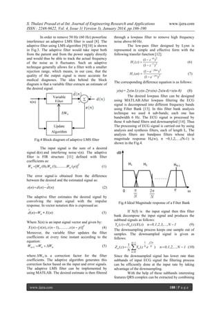S. Thulasi Prasad et al Int. Journal of Engineering Research and Applications
ISSN : 2248-9622, Vol. 4, Issue 1( Version 3), January 2014, pp.186-190
In order to remove 50 Hz (60 Hz) powerline
interference an adaptive LMS filter is used [8]. The
adaptive filter using LMS algorithm [9][10] is shown
in Fig.3. The adaptive filter would take input both
from the patient and from the power supply directly
and would thus be able to track the actual frequency
of the noise as it fluctuates. Such an adaptive
technique generally allows for a filter with a smaller
rejection range, which means, in our case, that the
quality of the output signal is more accurate for
medical diagnoses. The idea behind the block
diagram is that a variable filter extracts an estimate of
the desired signal.
Variable
Filter
Wn

x(n)

-



through a lowpass filter to remove high frequency
noise above 60 Hz.
The low-pass filter designed by Lynn is
represented in simple and effective form with the
following transfer function [12].
(1  z 6 ) 2
H1 ( z) 
(6)
(1  z 1 ) 2
H 1 ( ) 

(1  e  j 6 ) 2

(7)
(1  e  j ) 2
The corresponding difference equation is as follows:

y(n)= 2y(n-1)-y(n-2)
+x(n)-2x(n-4)+x(n-8)

Update
Algorithm
Fig.4 Block diagram of adaptive LMS filter
The input signal is the sum of a desired
signal d(n) and interfering noise v(n). The adaptive
filter is FIR structure [11] defined with filter
coefficients as:
Wn  [Wn (0),Wn (1),..........Wn ( p)]T
(1)

dB
H1

H2

HN-1

The error signal is obtained from the difference
between the desired and the estimated signal as:

.......
.



(2)

The adaptive filter estimates the desired signal by
convolving the input signal with the impulse
response. In vector notation this is expressed as:


d (n) Wn  X (n)

(3)

Where X(n) is an input signal vector and given by:
X (n)  [ x(n), x (n  1),..........x (n  p)]T
(4)
Moreover, the variable filter updates the filter
coefficients at every time instant according to the
equation:
(5)
Wn1 Wn  Wn
where Wn is a correction factor for the filter
coefficients. The adaptive algorithm generates this
correction factor based on the input and error signals.
The adaptive LMS filter can be implemented by
using MATLAB. The desired estimate is then filtered

www.ijera.com

(8)

The desired lowpass filter can be designed
using MATLAB.After lowpass filtering the ECG
signal is decomposed into different frequency bands
using Filter Bank [13]. In this filter bank analysis
technique we used 4 sub-bands; each one has
bandwidth 6 Hz. The ECG signal is processed by
those 4 sub-band filters and downsampled [14]. Thus
The processing of ECG signal is carried out by using
analysis and synthesis filters, each of length L, The
analysis filters are bandpass filters whose ideal
magnitude response Hn(w), n =0,1,2,…,(N-1) is
shown in the Fig.4.

+

Wn

e(n)  d (n)  d (n)

www.ijera.com



0

Fig.4 Ideal Magnitude response of a Filter Bank
If X(f) is the input signal then this filter
bank decompose the input signal and produces the
subband signals as follows:
(9)
Yn ( z)  H n ( z) X ( z) n  0,1,2,3,....,N  1
The downsampling process keeps one sample out of
samples. The downsampled signal is given as
follows:

Z n ( z) 

1
N

N 1



1

Yn ( z N e

j 2
N

)

n  0,1,2,..., N  1 (10)

n 0

Since the downsampled signal has lower rate than
subbands of input ECG signal the filtering process
can be efficiently done at the input rate by taking
advantage of the downsampling.
With the help of these subbands interesting
features QRS complex can be extracted by combining
188 | P a g e

 