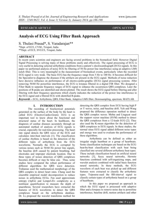 S. Thulasi Prasad et al Int. Journal of Engineering Research and Applications
ISSN : 2248-9622, Vol. 4, Issue 1( Version 3), January 2014, pp.186-190

RESEARCH ARTICLE

www.ijera.com

OPEN ACCESS

Analysis of ECG Using Filter Bank Approach
S. Thulasi Prasad*, S. Varadarajan**
*Dept. of ECE, CVSE, Tirupati, India
**Dept. of ECE, SVUCE, Tirupati, India

ABSTRACT
In recent years scientists and engineers are facing several problems in the biomedical field. However Digital
Signal Processing is solving many of those problems easily and effectively. The signal processing of ECG is
very useful in detecting selected arrhythmia conditions from a patient’s electrocardiograph (ECG) signals. In this
paper we performed analysis of noisy ECG by filtering of 50 Hz power line interference using an adaptive LMS
notch filter. This is very meaningful in the measurement of biomedical events, particularly when the recorded
ECG signal is very weak. The basic ECG has the frequency range from 5 Hz to 100 Hz. It becomes difficult for
the Specialist to diagnose the diseases if the artifacts are present in the ECG signal. Methods of noise reduction
have decisive influence on performance of all electro-cardio-graphic (ECG) signal processing systems. After
removing 50/60 Hz powerline interference, the ECG is lowpass filtered in a digital FIR filter. We designed a
Filter Bank to separate frequency ranges of ECG signal to enhance the occurrences QRS complexes. Later the
positions of R-peaks are identified and shown plotted. The result shows the ECG signal before filtering and after
filtering with their frequency spectrums which clearly indicates the reduction of the power line interference in
the ECG signal and a filtered ECG with identified R-peaks.
Keywords – ECG, Arrhythmia, QRS, Filter Bank, Adaptive LMS filter, Downsampling, spectrum, MATLAB.

I.

INTRODUCTION

The recording of bioelectrical potentials
generated on the surface of the body by the heart is
called ECG (Electro-Cardio-Gram). ECG is an
important tool to know about the functional and
structural status of the heart. In healthcare, the
diagnosis of cardiac diseases accurately through an
automated method of analysis of ECG signals is
crucial, especially for real-time processing. The heart
rate signal detects the QRS wave of the ECG and
calculates inter-beat intervals [1]. The classification
of cardiac rhythms is based on the detection of the
different types of arrhythmia from the ECG
waveforms. Normally the ECG is corrupted by
various noises such as 50/60 Hz power line signals,
the baseline drift caused by patient breathing, bad
electrodes and improper electrode location. Due to
these types of noises detection of QRS complexes
becomes difficult or may be false one. Thus, some
studies have compared the robust performance of
different algorithms for QRS wave detection.
Trahanias used the mathematical morphology of the
QRS complex to detect heart rates. Chang used the
ensemble empirical model decomposition to reduce
noises in arrhythmia ECGs. Fan used approximate
entropy (ApEn) and Lempel-Ziv complexity as a
nonlinear quantification to measure the depth of
anaesthesia. Several researchers have extracted the
features of ECG waveforms to detect the QRS
complexes based on the arrhythmia database.
Dr. Li, proposed the wavelet transforms method for
www.ijera.com

detecting the QRS complex from ECG having high P
or T waves, noise, and baseline drift. Yeh and Wang
proposed the difference operation method to detect
the QRS complex waves. Mehta and Lingayat used
the support vector machine (SVM) method to detect
the QRS complexes from a 12-leads ECG [2]. They
also used the K-mean algorithm for the detection of
QRS complexes in ECG signals. In these studies, the
normal sinus ECG signal added different noise types
and energy was used to evaluate the performance of
these algorithms.
Arrhythmia can be defined as either an
irregular single heartbeat or a group of heartbeats.
Some classification techniques are based on the ECG
beat-by-beat classification with each beat being
classified into several different arrhythmic beat types.
These include classification based on artificial neural
networks [3], fuzzy neural networks, Hermite
functions combined with self-organizing maps, and
wavelet analysis combined with radial basis function
neural networks. In these methods, the ECG
waveform of each beat was picked up and different
features were extracted to classify the arrhythmic
types. Tsipouras used the RR-interval signal to
classify certain types of arrhythmia based on a group
of heartbeats.
In this paper we proposed an approach in
which the ECG signal is processed with adaptive
filter and a lowpass to remove noise due to powerline
interference, baseline drift, motion artifacts and other

186 | P a g e

 
