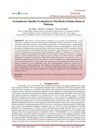International
OPEN

Journal

ACCESS

Of Modern Engineering Research (IJMER)

Groundwater Quality Evaluation in Thal Doab of Indus Basin of
Pakistan
D. Khan1, Mona A. Hagras2, Naveed Iqbal3
1

Director (GIS/GWM), Pakistan Council of Research in Water Resources, Islamabad, Pakistan
2
Assistant Professor, Faculty of Engineering, Ain Shams University, Cairo, Egypt
3
Assitant Director (GIS/RS), Pakistan Council of Research in Water Resources, Islamabad, Pakistan,

ABSTRACT: Indus Basin is typical model of conjunctive use of surface and groundwater. A well
transmissive continuous and deep alluvium Indus PlainAquifer (IPA)is underlain by world’s largest
contiguous Indus Basin Irrigation System (IBIS). Currently the overall Indus aquifer is supplementing
more than 40 percent in total water resources of Pakistan. Pressure on groundwater is increasing and
groundwater withdrawal has crossed the limit of safe yield in many parts of IPA.Groundwater mining
is creating detrimental environmental issues like lowering of water table,saline water upconing and
intrusion. Management of groundwater through regulation is difficult to implement in the absence of
required updated hydrogeologicalinformation about the aquifer.A program ofevaluation of national
aquifers is under implementation by Pakistan Council of Research in Water Resource (PCRWR).
Investigations program was initiated in Thal Doab of Indus Basinwhere 56 exploratory wells were
drilled at a regular grid of 25 Km x25 Km.Water as well as soil samples were collectedandanalyzed for
seven important parameters of water quality. The mapping of water qualityindicated large vertical and
spatial variations in water qualityofthe study area. Hydrogeological facieswere worked out by
developing Piper andDurovDiagrams. The evolution of groundwater quality was worked out in the
context of geological framework of the area. The study yielded that most of the groundwater in Thal
Doab is fresh because of extensive seepage and recharge of aquifer from rivers, precipitation and
irrigation network.

Keywords: Groundwater quality, groundwater evolution, Hydrogeological facies, Indus Plain Aquifer,
Thal Doab

I.

INTRODUCTION

Groundwater is one of the nation's most valuable natural resource and playing important role in agribased economy of Pakistan. The sole groundwater potential exists in Upper part of IPA which comprises of four
doabs (the land in between two rivers);Thal, Bari, Rechna, Chaj and riverian lands along Indus River.Variation
in quality of water in this alluvium aquifer is dependent on the availability of recharge source.The management
of this aquifer and associated environmental problems remained challenge since the middle of nineteen century
when natural groundwater equilibrium was disturbedwith the onset of canal irrigation system in the Indus
Basin.Environmental issues related to groundwater became a serious concern for sustainability of irrigated
agriculture in Indus Basin. Research studies for remedial measures were initiated in 1870when observation wells
were installed in irrigated areas to monitor environmental hazards of rising water table. Later, in 1933, Taylor,
Malhotra and Mehta [1]worked on water logging and salinity and related its cause to the monsoon precipitation.
Wilsdon and Bose [2] conducted geophysical survey to assess vertical extent of alluvium aquifer in Upper Indus
Plain. Tipton and Kalmbatch[3] prepared feasibility report for Water and Power Development Authority
(WAPDA) for implementation of Salinity Control and Reclamation Propjet (SCARP III) in Lower Thal
Doab.Greenman etal. [4] described in detail the chemical quality of the native ground water of the Punjab region
including Thal Doab through hundreds of exploratory wells. In 1970,Mundorff et al. [5] conducted analog
modeling studyto evaluate the aquifer characteristics and remedial measureof water logging and salinity in Thal
Doab.In 1999 numerical groundwater simulation was applied as management tool under Punjab Private Sector
Development Project of Punjab Irrigation and Power Department[6]to establish groundwater management areas
in Lower Thal Doab. Tahir and Hifza[7] worked out distribution of nitrate in the water resources of the area to
explore the possible risk of crippling fluorosisin in Upper Thal Doab. Shaheen and Baig[8] assessed drought
| IJMER | ISSN: 2249–6645 |

www.ijmer.com

| Vol. 4 | Iss. 1 | Jan. 2014 |36|

 