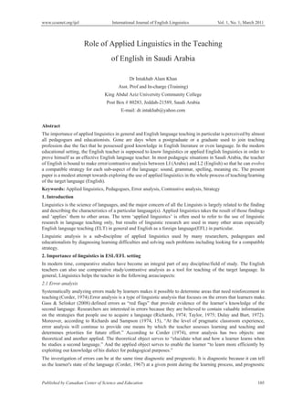 www.ccsenet.org/ijel International Journal of English Linguistics Vol. 1, No. 1; March 2011
Published by Canadian Center of Science and Education 105
Role of Applied Linguistics in the Teaching
of English in Saudi Arabia
Dr Intakhab Alam Khan
Asst. Prof and In-charge (Training)
King Abdul Aziz University Community College
Post Box # 80283, Jeddah-21589, Saudi Arabia
E-mail: dr.intakhab@yahoo.com
Abstract
The importance of applied linguistics in general and English language teaching in particular is perceived by almost
all pedagogues and educationists. Gone are days when a postgraduate or a graduate used to join teaching
profession due the fact that he possessed good knowledge in English literature or even language. In the modern
educational setting, the English teacher is supposed to know linguistics or applied English linguistics in order to
prove himself as an effective English language teacher. In most pedagogic situations in Saudi Arabia, the teacher
of English is bound to make error/contrastive analysis between LI (Arabic) and L2 (English) so that he can evolve
a compatible strategy for each sub-aspect of the language: sound, grammar, spelling, meaning etc. The present
paper is a modest attempt towards exploring the use of applied linguistics in the whole process of teaching/learning
of the target language (English).
Keywords: Applied linguistics, Pedagogues, Error analysis, Contrastive analysis, Strategy
1. Introduction
Linguistics is the science of languages, and the major concern of all the Linguists is largely related to the finding
and describing the characteristics of a particular language(s). Applied linguistics takes the result of those findings
and ‘applies’ them to other areas. The term ‘applied linguistics’ is often used to refer to the use of linguistic
research in language teaching only, but results of linguistic research are used in many other areas especially
English language teaching (ELT) in general and English as a foreign language(EFL) in particular.
Linguistic analysis is a sub-discipline of applied linguistics used by many researchers, pedagogues and
educationalists by diagnosing learning difficulties and solving such problems including looking for a compatible
strategy.
2. Importance of linguistics in ESL/EFL setting
In modern time, comparative studies have become an integral part of any discipline/field of study. The English
teachers can also use comparative study/contrastive analysis as a tool for teaching of the target language. In
general, Linguistics helps the teacher in the following areas/aspects:
2.1 Error analysis
Systematically analyzing errors made by learners makes it possible to determine areas that need reinforcement in
teaching (Corder, 1974).Error analysis is a type of linguistic analysis that focuses on the errors that learners make.
Gass & Selinker (2008) defined errors as “red flags” that provide evidence of the learner’s knowledge of the
second language. Researchers are interested in errors because they are believed to contain valuable information
on the strategies that people use to acquire a language (Richards, 1974; Taylor, 1975; Dulay and Burt, 1972).
Moreover, according to Richards and Sampson (1974, 15), “At the level of pragmatic classroom experience,
error analysis will continue to provide one means by which the teacher assesses learning and teaching and
determines priorities for future effort.” According to Corder (1974), error analysis has two objects: one
theoretical and another applied. The theoretical object serves to “elucidate what and how a learner learns when
he studies a second language.” And the applied object serves to enable the learner “to learn more efficiently by
exploiting our knowledge of his dialect for pedagogical purposes.”
The investigation of errors can be at the same time diagnostic and prognostic. It is diagnostic because it can tell
us the learner's state of the language (Corder, 1967) at a given point during the learning process, and prognostic
 