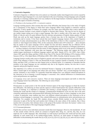 www.ccsenet.org/ijel International Journal of English Linguistics Vol. 1, No. 1; March 2011
Published by Canadian Center of Science and Education 107
4. Contrastive linguistics
Contrastive linguistics is different from error analysis as it basically studies inter-lingual errors (errors caused by
other than the target language).It is very much important in the case of learning a foreign language such as English
especially in a learning condition that is not very conducive for the target learners. Contrastive analysis takes into
account the aspect of transfer of learning.
4.1 Problems in the learning of EFL: A contrastive analysis
Language teaching practice often assumes that most of the difficulties that learners face in the study of English
are a consequence of the degree to which their native language differs from English (a contrastive analysis
approach). A native speaker of Chinese, for example, may face many more difficulties than a native speaker of
German, because German is more related to English in structure than Chinese. This may be true for anyone of
any mother tongue setting out to learn a target language. But, there is another side of the same coin. Though
Hindi or Urdu are said to be quite different from the structure and grammar of English, Indian speaker of Urdu/
Hindi may pick up the target language quicker than a German may due to the importance of English in
institutions and in society. It has been noticed that most English Language learners often commit linguistic
mistakes of syntax and pronunciation as an effect of the interference of their L1.This is popularly known as L1
transfer or ‘inter lingual error’(Dulay:1982). In this connection, Robert Lado (1957) observed, “…those elements
that are similar to his native language will be simpler for him and those elements that are different will be
difficult.” Weinreich (1953) after an extensive study concluded about the mechanism of bilingual interference,
“… are those instances of deviation from the norms of either language which occur in the speech of bilinguals as
a result of their familiarity with more than one language.” The following studies also support the idea of
mother-tongue interferences in different language aspects and skills: Sharan (1971), Ali (1987), Nair (1966),
Alam (1983, pp36-46), Dulay and Burt (1982), Ervin-Trip (1974), David (1987),Wilkins (1972), Kachru (1992),
Stenson (1983, p. 256), Baljit Bhela (1999),Khan (2003, 2005, 2009), Nitschke, Kidd & Serratrice (2010).
Language learners usually make errors in English in general, and syntax and pronunciation in particular often as a
result of the influence of their L1.This can theoretically be put a negative transfer of learning. In the words of
Dulay and Burt (1982, p.5) these are inter lingual errors as referred earlier. It is important to remember that the
mistakes in the target language are not committed only due to the linguistic reasons, but also due to socio-
linguistic and psycho-linguistic reasons.
The importance of a culture can never be minimized because a language is the product of a specific culture.
What is found right in one language and culture does not always "translate" into a second language for many
reasons. Semantics is one of them. It is generally found that students have very different cultural perceptions in
the classroom as far as learning a second language is concerned. Also, cultural differences in communication
styles and preferences are significant.
4.2 Language Areas and contrastive analysis: There are many language areas/aspects and skills in which the
target language learner face difficulties. The following are some of them:
4.2.1 Pronunciation
Pronunciation or sound system is the first and the foremost aspect of the target language in which the learners
face difficulties. The following are those specific aspects in which Saudi learners face specific difficulties in the
process of learning. It is important to remember that learning a second language involves much more than
learning the words and the sounds of a language. Communication breakdowns occur not only due to the more
commonly understood syntax and pronunciation difficulties but because when we learn a language we also learn
a culture. In particular, some students may have very different cultural perceptions in the classroom as far as
learning a second language is concerned. Also, cultural differences in communication styles and preferences are
significant. For example, the Saudi ESL students always consider British teachers as the best option for
instruction in spite of the fact that such teachers don’t belong to the same culture of the students. But, if these
teachers fail to do justice, their ultimate choice is the group of the teachers who know the learners’ culture even
if they are not the product of the target language (English) culture.
4.2.2 Consonant phonemes
English does not have more individual consonant sounds than most languages. However, the interdentals, /ș/ and
/ð/ (the sounds written with th), which are common in English (thin, thing, etc.; and the, this, that, etc.) are
relatively rare in other languages. But, interestingly an Arab trying to pronounce the sound will not face much
difficulty as such sound exits in his mother-tongue-Arabic. However, an Arab learner of English will face
difficulties in discriminating the sounds like [t] or [d] ,[s] or [z], [f] or [v], [p], [b], [s], [c], and even [ts] or [dz]).
 