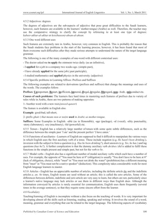 www.ccsenet.org/ijel International Journal of English Linguistics Vol. 1, No. 1; March 2011
Published by Canadian Center of Science and Education 109
4.5.2 Adjectives: degrees
The degrees of adjectives are the sub-aspects of adjective that pose great difficulties to the Saudi learners,
however, such features are available in the learners’ mother-tongue (Arabic) as well. Therefore, the teacher may
use the comparative strategy to clarify the concept by refereeing to at least one type of degrees:
kabeer-akbar-al-akbar or kois(haseen)-ahsan-al-ahsan.
4.5.3 One word different uses
Such features are extremely rare in Arabic, however, very common in English. This is probably the reason that
the Saudi students face problems in the start of the learning process, however, it has been found that most of
them overcome such difficulties after they made serious attempts to understand the nature of the target language
grammar.
The following is one of the many examples of one-word with different contextual uses:
- The doctor asked me to apply the ointment twice daily. (as an infinitive),
- I applied for a job in a company two weeks ago. (simple past),
- I have already applied for the same job.( past participle),
- I studied mathematics and applied physics in the university. (adjective)
4.5.4 Specific problems in Learning Affixes: Prefixes and Suffixes
The following examples are related to derivations (prefixes and suffixes) that change the meanings and uses of
the words. The examples follow:
Prefixes: Unimportant, Restart, inefficient, immoral, illegal, irregular, Disregard, non- Arab, -misconduct etc.
Causes of such problems: The learners face hard times in mastering such features of prefixes due to variety of
rules while in Arabic, there are two patterns of making opposites:
1- Another word with a new root,(taweel-qaseer)
The feature is available in English also.
Example: good-bad, tall-short,
2- prefix ghair ( that means non or not)is used in Arabic as mother-tongue.
Suffixes: Some Examples in English: -able (as in Honorable), -age (package), -al (vocal), -ality punctuality,
-atory (laboratory), -ery (machinery), -ful (powerful) etc.
4.5.5 Tenses - English has a relatively large number of tenses with some quite subtle differences, such as the
difference between the simple past ‘I ate’ and the present perfect ‘I have eaten.’
4.5.6 Functions of auxiliaries - Learners of English are supposed to find it difficult to manipulate the various ways
in which English uses the first auxiliary verb of a tense. These include negation (e.g. He hasn't been drinking.),
inversion with the subject to form a question (e.g. Has he been drinking?), short answers (e.g. Yes, he has.) and tag
questions (has he?). A further complication is that the dummy auxiliary verb do/does /did is added to fulfil these
functions in the simple present and simple past, but not for the verb to be.
4.5.7 Modal verbs - English also has a significant number of modal auxiliary verbs which each have a number of
uses. For example, the opposite of "You must be here at 8" (obligation) is usually "You don't have to be here at 8"
(lack of obligation, choice), while "must" in "You must not drink the water" (prohibition) has a different meaning
from "must" in "You must not be a native speaker" (deduction). This complexity takes considerable work for most
English language learners to master.
4.5.8 Articles - English has an appreciable number of articles, including the definite article the and the indefinite
articles a, an. At times, English nouns are used without an article; this is called the zero articles. Some of the
differences between definite, indefinite and zero article are very easy to learn, but others are not, particularly since
a learner's native language may lack articles or use them in different ways than English does. Although the
information conveyed by articles is rarely essential for communication, English uses them frequently (several
times in the average sentence), so that they require some sincere effort from the learner.
4.6 Vocabulary
Teaching/learning of English is incomplete without a due focus on the teaching of words. It is very important for
developing almost all the skills such as listening, reading, speaking and writing. It involves the sound of a word,
meaning, grammar and everything that can be related to the target language. The following aspects of vocabulary
 