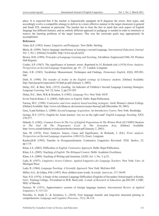 www.ccsenet.org/ijel International Journal of English Linguistics Vol. 1, No. 1; March 2011
Published by Canadian Center of Science and Education 111
place. It is expected that if the teacher is linguistically equipped, he’ll diagnose the errors, their types, and
accordingly evolve a compatible strategy to deliver in a more effective manner in the target classroom in general
and Saudi EFL situation in particular. The teacher has to bear the fact in mind that each aspect of English
language has different features, and an entirely different approach to pedagogy is needed in order to minimize or
remove the learning problems of the target learners. This way the curricular goals may appropriately be
accomplished.
References
Alam, Q.Z. (1983). Issues: Linguistic and Pedagogic. New Delhi: Sterling.
Bhela, B. (1999). Native language interference in learning a second Language, International Education Journal,
Vol. 1, No 1, [Online] Available: http://www.iej.cjb.net22.
Brown, H.D. (1994). Principles of Language Learning and Teaching, 3rd edition. Englewood Cliffs, NJ: Prentice
Hall Regents.
Corder, S.P. (1967). The significance of learners' errors. Reprinted in J.C.Richards (ed.) (1974) Error Analysis:
Perspectives on Second Language Acquisition. pp. 19 – 27. London: Longman.
Dale, E.R. (1965). Vocabulary Measurement: Techniques and Findings. Elementary English, 42(8), 895-901,
948.
Diab, N. (1996). The transfer of Arabic in the English writings of Lebanese students. [Online] Available:
http://lael.pucsp.br/especialist/181diab.ps.pdf (January 5, 2003).
Dulay, H.C. & Burt, M.K. (1972). Goofing: An Indicator of Children’s Second Language Learning Strategies.
Language Learning, Vol. 22, Issue. 2, pp.235-245.
Dulay, H.C., Burt, M.K & Krashen, S. (1982). Language Two. New York: OUP.
Ervin-Trip In Khan, I. A. (2004). Difficulties in English. Delhi: Rajat Publication.
Farooq, M.U. (1998). Contrastive and error analysis based teaching strategies. Aichi Women’s Junior College.
[Online] Available: http://www.cels.bham.ac.uk/resources/essays/farooq2.pdf (December 30, 2003).
Gass, S.and Selinker, L. (2008). Second Language Acquisition: An Introductory Course. New York: Routledge.
George, H.V. (1971). English for Asian learners: Are we on the right road? English Language Teaching, XXV,
270-277.
Habash, Z. (1982). Common Errors In The Use of English Prepositions In The Written Work Of UNRWA Students
At The End Of The Preparatory Cycle In The Jerusalem Area. [Online] Available:
http://www.zeinab-habash.ws/education/books/master.pdf (January 2, 2003).
Jain, M. (1974). Error Analysis: Source, Cause and Significance. In Richards, J. (Ed.). Error analysis:
Perspectives on Second Language Acquisition. (189-215). Essex: Longman.
Kachru,B.B. (1992). Transfer in Overgeneralization: Contrastive Linguistics Revisited. TESL Studies, 25,
pp.1-14.
Khan, I.A. (2003). Difficulties in English: Contrastive Approach. Delhi. Rajat Publication.
Khan, I.A. (2005). Teaching of English: The Bilingual Context. Delhi: Academic Excellence.
Khan, I.A. (2009). Teaching of Writing and Grammar, GESD, Vol. 1, No. 3, p.25.
Lado, R. (1957). Linguistics Across Cultures: Applied Linguistics for Language Teachers. New York: Univ. of
Michigan Press.
Lado, R. (1964). Language Teaching: A Scientific Approach. New York: McGraw-Hill.
Miller, G.A., & Gildea, P.M. (1987). How children learn words. Scientific American, 257, 94-99.
Nair, N.S. (1974). A Study of the common Language Difficulties (English) of Secondary School pupils in Kerala.
Govt. Training College, Trivendram in M.B. Buch (ed). A study of Research in Education, pp.288-289. CABE:
MSU of Baroda.
Nemser, W. (1971). Approximative systems of foreign language learners. International Review of Applied
Linguistics, 9, 115-123.
Nitschke, S., Kidd, E., & Serratrice, L. (2010). First language transfer and long-term structural priming in
comprehension. Language and Cognitive Processes, 25(1), 94-114.
 