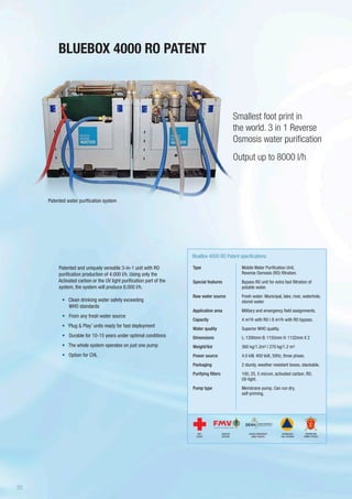 Patented and uniquely versatile 3-in-1 unit with RO
purification production of 4.000 l/h. Using only the
Activated carbon or the UV light purification part of the
system, the system will produce 8.000 l/h.
•	 	Clean drinking water safety exceeding
WHO standards
•	 From any fresh water source
•	 ‘Plug & Play’ units ready for fast deployment
•	 Durable for 10-15 years under optimal conditions
•	 The whole system operates on just one pump
•	 Option for CHL
BLUEBOX 4000 RO PATENT
Smallest foot print in
the world. 3 in 1 Reverse
Osmosis water purification
Output up to 8000 l/h
Type
Special features
Raw water source
Application area
Capacity
Water quality
Dimensions
Weight/Vol
Power source
Packaging
Purifying filters
Pump type
BlueBox 4000 RO Patent specifications
Mobile Water Purification Unit,
Reverse Osmosis (RO) filtration.
Bypass RO unit for extra fast filtration of
potable water.
Fresh water: Municipal, lake, river, waterhole,
stored water.
Military and emergency field assignments.
4 m3/h with RO | 8 m3/h with RO bypass.
Superior WHO quality.
L: 1200mm B: 1155mm H: 1132mm X 2
360 kg/1.2m3 | 270 kg/1.2 m3
4.0 kW, 400 Volt, 50Hz, three phase.
2 sturdy, weather resistant boxes, stackable.
100, 25, 5 micron, activated carbon, RO,
UV-light.
Membrane pump. Can run dry,
self-priming.
Patented water purification system
SWEDISH
DEFENSE
DANISH EMERGENCY
MGMT AGENCY
RED
CROSS
NORWEGIAN
CIVIL DEFENSE
NORWEGIAN
ARMED FORCES
20
 
