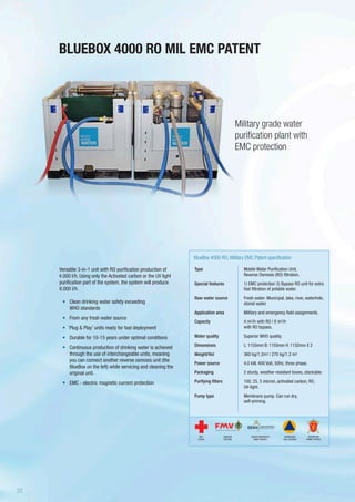 Versatile 3-in-1 unit with RO purification production of
4.000 l/h. Using only the Activated carbon or the UV light
purification part of the system, the system will produce
8.000 l/h.
•	 Clean drinking water safety exceeding
WHO standards
•	 From any fresh water source
•	 ‘Plug & Play’ units ready for fast deployment
•	 Durable for 10-15 years under optimal conditions
•	 Continuous production of drinking water is achieved
through the use of interchangeable units, meaning
you can connect another reverse osmosis unit (the
BlueBox on the left) while servicing and cleaning the
original unit.
•	 EMC - electric magnetic current protection
BLUEBOX 4000 RO MIL EMC PATENT
Military grade water
purification plant with
EMC protection
Type
Special features
Raw water source
Application area
Capacity
Water quality
Dimensions
Weight/Vol
Power source
Packaging
Purifying filters
Pump type
BlueBox 4000 RO, Military EMC Patent specification
Mobile Water Purification Unit,
Reverse Osmosis (RO) filtration.
1) EMC protection 2) Bypass RO unit for extra
fast filtration of potable water.
Fresh water: Municipal, lake, river, waterhole,
stored water.
Military and emergency field assignments.
4 m3/h with RO | 8 m3/h
with RO bypass.
Superior WHO quality.
L: 1155mm B: 1155mm H: 1132mm X 2
360 kg/1.2m3 | 270 kg/1.2 m3
4.0 kW, 400 Volt, 50Hz, three phase.
2 sturdy, weather resistant boxes, stackable.
100, 25, 5 micron, activated carbon, RO,
UV-light.
Membrane pump. Can run dry,
self-priming.
SWEDISH
DEFENSE
DANISH EMERGENCY
MGMT AGENCY
RED
CROSS
NORWEGIAN
CIVIL DEFENSE
NORWEGIAN
ARMED FORCES
22
 