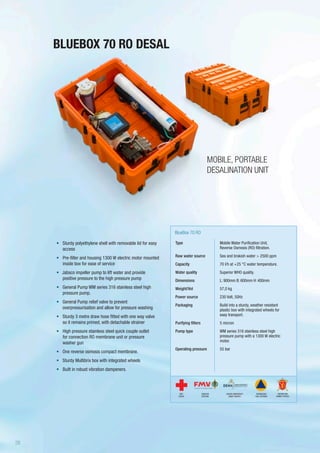 BLUEBOX 70 RO DESAL
Type
Raw water source
Capacity
Water quality
Dimensions
Weight/Vol
Power source
Packaging
Purifying filters
Pump type
Operating pressure
BlueBox 70 RO
Mobile Water Purification Unit,
Reverse Osmosis (RO) filtration.
Sea and brakish water > 2500 ppm
70 l/h at +25 °C water temperature.
Superior WHO quality.
L: 900mm B: 600mm H: 400mm
57,0 kg
230 Volt, 50Hz
Build into a sturdy, weather resistant
plastic box with integrated wheels for
easy transport.
5 micron
WM series 316 stainless steel high
pressure pump with a 1300 W electric
motor.
55 bar
•	 Sturdy polyethylene shell with removable lid for easy
access
•	 Pre-filter and housing 1300 W electric motor mounted
inside box for ease of service
•	 Jabsco impeller pump to lift water and provide
positive pressure to the high pressure pump
•	 General Pump WM series 316 stainless steel high
pressure pump.
•	 General Pump relief valve to prevent
overpressurisation and allow for pressure washing
•	 Sturdy 3 metre draw hose fitted with one way valve
so it remains primed, with detachable strainer
•	 High pressure stainless steel quick couple outlet
for connection RO membrane unit or pressure
washer gun
•	 One reverse osmosis compact membrane.
•	 Sturdy Multibrix box with integrated wheels
•	 Built in robust vibration dampeners.
MOBILE, PORTABLE
DESALINATION UNIT
SWEDISH
DEFENSE
DANISH EMERGENCY
MGMT AGENCY
RED
CROSS
NORWEGIAN
CIVIL DEFENSE
NORWEGIAN
ARMED FORCES
26
 