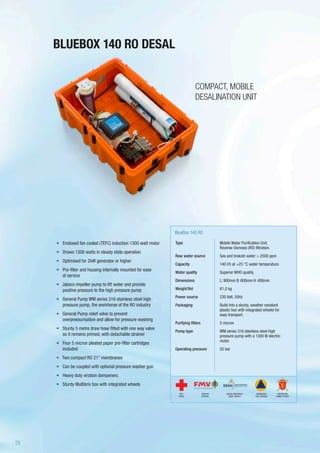 BLUEBOX 140 RO DESAL
BlueBox 140 RO
COMPACT, MOBILE
DESALINATION UNIT
•	 Enclosed fan cooled (TEFC) induction 1300 watt motor
•	 Draws 1300 watts in steady state operation
•	 Optimised for 2kW generator or higher
•	 Pre-filter and housing internally mounted for ease
of service
•	 Jabsco impeller pump to lift water and provide
positive pressure to the high pressure pump
•	 General Pump WM series 316 stainless steel high
pressure pump, the workhorse of the RO industry
•	 General Pump relief valve to prevent
overpressurisation and allow for pressure washing
•	 Sturdy 5 metre draw hose fitted with one way valve
so it remains primed, with detachable strainer
•	 Four 5 micron pleated paper pre-filter cartridges
included
•	 Two compact RO 21” membranes
•	 Can be coupled with optional pressure washer gun
•	 Heavy duty viration dampeners
•	 Sturdy Multibrix box with integrated wheels
Type
Raw water source
Capacity
Water quality
Dimensions
Weight/Vol
Power source
Packaging
Purifying filters
Pump type
Operating pressure
Mobile Water Purification Unit,
Reverse Osmosis (RO) filtration.
Sea and brakish water > 2500 ppm
140 l/h at +25 °C water temperature.
Superior WHO quality.
L: 900mm B: 600mm H: 400mm
61,0 kg
230 Volt, 50Hz
Build into a sturdy, weather resistant
plastic box with integrated wheels for
easy transport.
5 micron
WM series 316 stainless steel high
pressure pump with a 1300 W electric
motor.
55 bar
SWEDISH
DEFENSE
DANISH EMERGENCY
MGMT AGENCY
RED
CROSS
NORWEGIAN
CIVIL DEFENSE
NORWEGIAN
ARMED FORCES
28
 