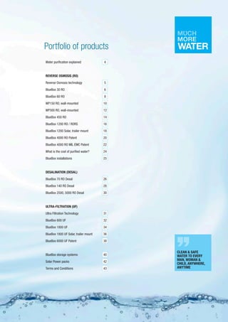 Portfolio of products
Water purification explained
REVERSE OSMOSIS (RO)	
Reverse Osmosis technology	
BlueBox 30 RO	
BlueBox 60 RO	
WP150 RO, wall-mounted
WP300 RO, wall-mounted	
BlueBox 450 RO
BlueBox 1200 RO / RORS	
BlueBox 1200 Solar, trailer mount
BlueBox 4000 RO Patent
BlueBox 4000 RO MIL EMC Patent
What is the cost of purified water?
BlueBox installations	
DESALINATION (DESAL)	
BlueBox 70 RO Desal
BlueBox 140 RO Desal
BlueBox 2500, 5000 RO Desal	
ULTRA-FILTRATION (UF)	
Ultra Filtration Technology
BlueBox 600 UF	
BlueBox 1800 UF	
BlueBox 1800 UF Solar, trailer mount
BlueBox 6000 UF Patent
BlueBox storage systems	
Solar Power packs
Terms and Conditions	
4
5
6
8
10
12
14
16
18
20
22
24
25
26
28
30
31
32
34
36
38
40
42
43
3
CLEAN & SAFE
WATER TO EVERY
MAN, WOMAN &
CHILD, ANYWHERE,
ANYTIME
 