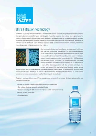 Ultra Filtration technology
Ultrafiltration (UF) is a type of membrane filtration in which hydrostatic pressure forces a liquid against a semipermeable membrane.
A semipermeable membrane is a thin layer of material capable of separating substances when a driving force is applied across the
membrane. Once considered a viable technology only for desalination, membrane processes are increasingly employed for removal of
bacteria and other microorganisms, particulate material, and natural organic material, which can impart color, tastes, and odors to the
water and react with disinfectants to form disinfection byproducts (DBP). As advancements are made in membrane production and
module design, capital and operating costs continue to decline.
Filter technologyUltrafiltration uses hollow fibers of membrane material and the feed
water flows either inside the shell, or in the lumen of the fibers. Suspended solids and
solutes of high molecular weight are retained, while water and low molecular weight
solutes pass through the membrane. This separation process is used in industry and
research for purifying and concentrating macromolecular (103 - 106 Da) solutions,
especially protein solutions. Ultrafiltration is not fundamentally different from reverse
osmosis, microfiltration or nanofiltration, except in terms of the size of the molecules
it retains. When strategically combined with other purification technologies in a
complete water system, UF is ideal for the removal of colloids, proteins, bacteria,
pyrogens, proteins, and macromolecules larger than the membrane pore size from water. The primary removal mechanism is size
exclusion, though surface chemistry of the particles or the membrane may affect the purification efficiency. UF can be used as
pretreatment for reverse osmosis systems or as a final filtration stage for deionized water.
The primary advantages of low-pressure UF membrane processes compared with conventional clarification and disinfection (post
chlorination) processes are:
•	 No need for chemicals (coagulants, flocculates, disinfectants, pH adjustment)
•	 Size-exclusion filtration as opposed to media depth filtration
•	 Good and constant quality of the treated water in terms of particle and microbial removal
•	 Process and plant compactness
•	 Simple automation
31
 