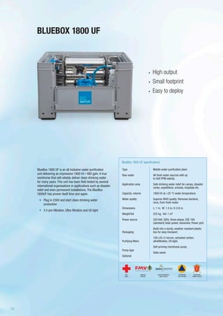 BLUEBOX 1800 UF
Type
Raw water
Application area
Capacity, volume
Water quality
Dimensions
Weight/Vol
Power source
Packaging
Purifying filters
Pump type
Optional
BlueBox 1800 UF specifications
Mobile water purification plant.
All fresh water sources with up
to 500 PPM salinity.
Safe drinking water relief for camps, disaster
zones, expeditions, schools, hospitals etc.
1800 l/h at +25 °C water temperature.
Superior WHO quality: Removes bacteria,
virus, from fresh water.
L: 1 m, W: 1.2 m, H: 0.8 m.
225 kg. Vol: 1 m³
220 Volt, 50Hz, three-phase, CEE 16A
(standard) Solar power, Generator, Power grid.
Build into a sturdy, weather resistant plastic
box for easy transport.
100+25+5 micron, activated carbon,
ultrafiltration, UV-light.
Self-priming membrane pump.
Solar panel
BlueBox 1800 UF is an all inclusive water purification
unit delivering an impressive 1800 l/h / 480 gphr. A true
workhorse that will reliably deliver clean drinking water
for many years. This unit has been field tested by several
international organisations in applications such as disaster
relief and even permanent installations. The BlueBox
1800UF has proven itself time and again.
•	 Plug in 230V and start clean drinking water
production
•	 3 X pre-filtration, Ultra filtration and UV light
•	 High output
•	 Small footprint
•	 Easy to deploy
SWEDISH
DEFENSE
DANISH EMERGENCY
MGMT AGENCY
RED
CROSS
NORWEGIAN
CIVIL DEFENSE
NORWEGIAN
ARMED FORCES
34
 