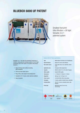 BLUEBOX 6000 UF PATENT
Type
Special features
Raw water source
Application area
Capacity
Water quality
Dimensions
Weight/Vol
Power source
Packaging
Purifying filters
Pump type
BlueBox 6000 UF Patent specifications
Mobile Water Purification Unit, Ultrafiltration.
Bypass UF unit for extra filtration.
Fresh water: lake, river, waterhole, stored
water.
Emergency field assignments.
6000 l/h with UF | 8 m3/h with UF bypass.
Superior WHO quality.
L: 1155mm B: 1155mm H: 1132mm
360 kg/1.2m3 | 270 kg/1.2 m3
4.0 kW, 400 Volt, 50Hz, three phase.
2 sturdy, weather resistant boxes, stackable.
100, 25, 5 micron, activated carbon, ultra
filtration.
Membrane pump. Can run dry,
self-priming.
Versatile 3-in-1 unit with UF purification production of
6.000 l/h. Using only the Activated carbon or the UV light
purification part of the system, the system will produce
8.000 l/h.
•	 	Clean drinking water safety exceeding
WHO standards
•	 From any fresh water source
•	 ‘Plug & Play’ units ready for fast deployment
•	 Durable for 10-15 years under optimal conditions
•	 Easy to operate
Smallest foot print
Ultra filtration + UV light
Versatile 3 in 1
patented system
SWEDISH
DEFENSE
DANISH EMERGENCY
MGMT AGENCY
RED
CROSS
NORWEGIAN
CIVIL DEFENSE
NORWEGIAN
ARMED FORCES
38
 