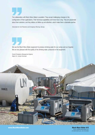 www.MuchMoreWater.com	 Much More Water A/S
Email: info@MuchMoreWater.com
+45 8020 8020 and +45 5183 9952
We use the Much More Water equipment to produce drinking water for our camps and our hospital.
We are very pleased with the quality of the drinking water, produced on the equipment.
Danish Emergency Management Agency
Major A.K. Jensen Denmark
The collaboration with Much More Water is excellent. They accept challenging changes in the
configuration of their applications. Their technical capabilities and know-how is big. They are passionate
about their solutions, and they deliver on follow-up and attention, which make them a desirable partner.
Directorate for Civil Protection and Emergency Planning, Norway
3June2016
 