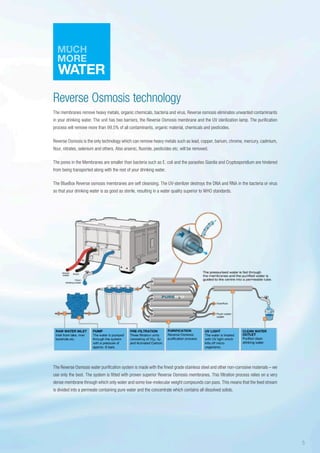 Reverse Osmosis technology
The membranes remove heavy metals, organic chemicals, bacteria and virus. Reverse osmosis eliminates unwanted contaminants
in your drinking water. The unit has two barriers, the Reverse Osmosis membrane and the UV sterilization lamp. The purification
process will remove more than 99,5% of all contaminants, organic material, chemicals and pesticides.
Reverse Osmosis is the only technology which can remove heavy metals such as lead, copper, barium, chrome, mercury, cadmium,
flour, nitrates, selenium and others. Also arsenic, fluoride, pesticides etc. will be removed.
The pores in the Membranes are smaller than bacteria such as E. coli and the parasites Giardia and Cryptosporidium are hindered
from being transported along with the rest of your drinking water.
The BlueBox Reverse osmosis membranes are self cleansing. The UV-sterilizer destroys the DNA and RNA in the bacteria or virus
so that your drinking water is as good as sterile, resulting in a water quality superior to WHO standards.
The Reverse Osmosis water purification system is made with the finest grade stainless steel and other non-corrosive materials – we
use only the best. The system is fitted with proven superior Reverse Osmosis membranes. This filtration process relies on a very
dense membrane through which only water and some low-molecular weight compounds can pass. This means that the feed stream
is divided into a permeate containing pure water and the concentrate which contains all dissolved solids.
5
 