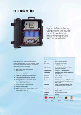 The BlueBox Suitcase system is a highly portable
drinking water purification unit made for smaller groups
and platoons on missions to rural areas, humanitarian
catastrophes, and other expeditions.
•	 	Clean drinking water safety exceeding
WHO standards
•	 From any raw water source
•	 ‘Plug & Play’ units ready for fast deployment
•	 Proven concept in more than 20 countries
•	 Drinking water setup in less than 10 minutes
•	 Light weight, highly mobile unit
•	 Easy to operate by unskilled personnel
•	 Integrated internal battery
•	 Multiple power solution: Can run on Solar power,
External Battery, Power grid
Light mobile Reverse Osmosis
water purification unit, mounted
in a sturdy case. Provides
clean drinking water to up to
30 people in remote areas
Type
Raw water
Application area
Capacity, volume
Water quality
Dimensions
Weight/Vol
Power source
Packaging
Purifying filters
Pump type
Optional
BlueBox 30 RO specifications
Mobile water purification plant
All fresh water sources with up
to 2500 PPM salinity
Safe drinking water relief for small camps,
disaster zones, expeditions
30 l/h at +25 °C water temperature
Superior WHO quality: Removes bacteria, virus,
from fresh water
L: 0.65 m, W: 0.50 m, H: 0.4 m.
27 kg. Vol: 0.13 m³
220 Volt, 50Hz, three-phase, CEE 16A (standard)
Solar power, Generator, Power grid, Integrated
battery (12 Volt)
Build into a sturdy, weather resistant plastic
box with integrated wheels and handle for
easy transport
100+25+5 micron, activated carbon, Reverse
Osmosis, UV-light
Self-priming membrane pump
Solar panel
BLUEBOX 30 RO
SWEDISH
DEFENSE
DANISH EMERGENCY
MGMT AGENCY
RED
CROSS
NORWEGIAN
CIVIL DEFENSE
NORWEGIAN
ARMED FORCES
6
 