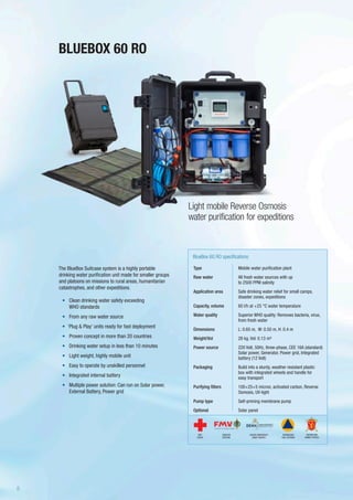 The BlueBox Suitcase system is a highly portable
drinking water purification unit made for smaller groups
and platoons on missions to rural areas, humanitarian
catastrophes, and other expeditions.
•	 Clean drinking water safety exceeding
WHO standards
•	 From any raw water source
•	 ‘Plug & Play’ units ready for fast deployment
•	 Proven concept in more than 20 countries
•	 Drinking water setup in less than 10 minutes
•	 Light weight, highly mobile unit
•	 Easy to operate by unskilled personnel
•	 Integrated internal battery
•	 Multiple power solution: Can run on Solar power,
External Battery, Power grid
Type
Raw water
Application area
Capacity, volume
Water quality
Dimensions
Weight/Vol
Power source
Packaging
Purifying filters
Pump type
Optional
BlueBox 60 RO specifications
Mobile water purification plant
All fresh water sources with up
to 2500 PPM salinity
Safe drinking water relief for small camps,
disaster zones, expeditions
60 l/h at +25 °C water temperature
Superior WHO quality: Removes bacteria, virus,
from fresh water
L: 0.65 m, W: 0.50 m, H: 0.4 m
28 kg. Vol: 0.13 m³
220 Volt, 50Hz, three-phase, CEE 16A (standard)
Solar power, Generator, Power grid, Integrated
battery (12 Volt)
Build into a sturdy, weather resistant plastic
box with integrated wheels and handle for
easy transport
100+25+5 micron, activated carbon, Reverse
Osmosis, UV-light
Self-priming membrane pump
Solar panel
BLUEBOX 60 RO
Light mobile Reverse Osmosis
water purification for expeditions
SWEDISH
DEFENSE
DANISH EMERGENCY
MGMT AGENCY
RED
CROSS
NORWEGIAN
CIVIL DEFENSE
NORWEGIAN
ARMED FORCES
8
 