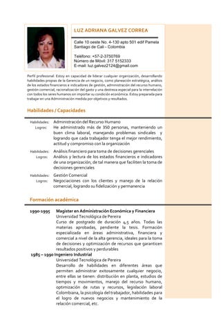  
Habilidades	
  /	
  Capacidades	
   	
  
	
  
Habilidades:	
   Administración	
  del	
  Recurso	
  Humano	
  
	
  	
  	
  	
  	
  	
  	
  	
  	
  Logros:	
   He	
   administrado	
   más	
   de	
   350	
   personas,	
   manteniendo	
   un	
  
buen	
   clima	
   laboral,	
   manejando	
   problemas	
   sindicales	
   	
   y	
  
logrando	
  que	
  cada	
  trabajador	
  tenga	
  el	
  mejor	
  rendimiento,	
  
actitud	
  y	
  compromiso	
  con	
  la	
  organización	
  	
  
Habilidades:	
   Análisis	
  financiero	
  para	
  toma	
  de	
  decisiones	
  gerenciales	
  
	
  	
  	
  	
  	
  	
  	
  	
  	
  	
  Logros:	
   Análisis	
  y	
  lectura	
  de	
  los	
  estados	
  financieros	
  e	
  indicadores	
  
de	
  una	
  organización,	
  de	
  tal	
  manera	
  que	
  faciliten	
  la	
  toma	
  de	
  
decisiones	
  gerenciales	
  
Habilidades:	
   Gestión	
  Comercial	
  
	
  	
  	
  	
  	
  	
  	
  	
  	
  	
  Logros:	
   Negociaciones	
   con	
   los	
   clientes	
   y	
   manejo	
   de	
   la	
   relación	
  
comercial,	
  logrando	
  su	
  fidelización	
  y	
  permanencia	
  	
  
	
  
Formación	
  académica	
  
	
  
1990-­‐1995	
   Magister	
  en	
  Administración	
  Económica	
  y	
  Financiera	
  
	
  	
  	
  	
  	
  	
  	
  	
  	
  	
  	
   	
   Universidad	
  Tecnológica	
  de	
  Pereira	
  
	
  	
  	
  	
  	
  	
  	
  	
   Curso	
   de	
   postgrado	
   de	
   duración	
   4,5	
   años.	
   Todas	
   las	
  
materias	
   aprobadas,	
   pendiente	
   la	
   tesis.	
   Formación	
  
especializada	
   en	
   áreas	
   administrativa,	
   financiera	
   y	
  
comercial	
  a	
  nivel	
  de	
  la	
  alta	
  gerencia,	
  ideales	
  para	
  la	
  toma	
  
de	
  decisiones	
  y	
  optimización	
  de	
  recursos	
  que	
  garanticen	
  
resultados	
  positivos	
  y	
  perdurables	
  
	
  1985	
  –	
  1990	
  Ingeniero	
  Industrial	
  
	
  	
  	
  	
  	
  	
  	
  	
  	
  	
  	
   	
   Universidad	
  Tecnológica	
  de	
  Pereira	
  
	
  	
  	
  	
  	
  	
  	
  	
   Desarrollo	
   de	
   habilidades	
   en	
   diferentes	
   áreas	
   que	
  
permiten	
   administrar	
   exitosamente	
   cualquier	
   negocio,	
  
entre	
  ellas	
  se	
  tienen:	
  distribución	
  en	
  planta,	
  estudios	
  de	
  
tiempos	
   y	
   movimientos,	
   manejo	
   del	
   recurso	
   humano,	
  
optimización	
   de	
   rutas	
   y	
   recursos,	
   legislación	
   laboral	
  
Colombiana,	
  la	
  psicología	
  del	
  trabajador,	
  habilidades	
  para	
  
el	
   logro	
   de	
   nuevos	
   negocios	
   y	
   mantenimiento	
   de	
   la	
  
relación	
  comercial,	
  etc.	
  
	
  
LUZ	
  ADRIANA	
  GALVEZ	
  CORREA	
  
	
  
Calle 10 oeste No. 4-130 apto 501 edif Pamela
Santiago de Cali - Colombia
Teléfono: +57-2-3750769
Número de Móvil: 317 5152333
E-mail: luz.galvez2124@gmail.com
	
  
Perfil	
  profesional:	
  Estoy	
  en	
  capacidad	
  de	
  liderar	
  cualquier	
  organización,	
  desarrollando	
  
habilidades	
  propias	
  de	
  la	
  Gerencia	
  de	
  un	
  negocio,	
  como	
  planeación	
  estratégica,	
  análisis	
  
de	
  los	
  estados	
  financieros	
  e	
  indicadores	
  de	
  gestión,	
  administración	
  del	
  recurso	
  humano,	
  
gestión	
  comercial,	
  racionalización	
  del	
  gasto	
  y	
  una	
  destreza	
  especial	
  para	
  la	
  interrelación	
  
con	
  todos	
  los	
  seres	
  humanos	
  sin	
  importar	
  su	
  condición	
  económica.	
  Estoy	
  preparada	
  para	
  
trabajar	
  en	
  una	
  Administración	
  medida	
  por	
  objetivos	
  y	
  resultados.	
  
 