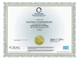 Certifies that
SAUNDA CUNNINGHAM
Has successfully completed
Online Director Certificate
this 13th Day of January, 2016
Clock Hours: 60
IACET CEU's: 6
Signature of Participant Maria C. Taylor
President and Chief Executive Officer
ChildCare Education Institute
CCEI is accredited by the Accrediting Commission of the Distance Education Accrediting Commission and is
authorized under the "Nonpublic Postsecondary Educational Institutions Act of 1990" License Number 837. CCEI is
approved by the International Association for Continuing Education and Training (IACET) to award IACET
Continuing Education Units (CEUs).
CCEI offers individual courses as well as awards certificates for completing a comprehensive set of coursework.
This certificate was awarded for the completion of all the coursework contained within the program listed above.
Please refer to the program syllabus for the complete list of courses that make up this certificate program.
ChildCare Education Institute | 3059 Peachtree Industrial Blvd. | Duluth, GA 30097 | 800.499.9907 Certificate ID: 6DC0F47B-1828-454B-92DA-281164D4A7B7
 