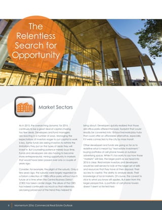 Momentum 2016: Commercial Real Estate Outlook6
Market Sectors
As in 2015, the overarching dynamic for 2016
continues to be a great deal of capital chasing
too few deals. Developers and fund managers
are reacting in a number of ways. Managing the
expectations of investors eager to put capital to work
is key. Some funds are asking investors to rethink the
limitations they put on the types of deals they will
invest in. But counseling patience merely buys time.
Funds and developers are also having to become
more entrepreneurial, mining opportunity in markets
that would have been passed over only a couple of
years ago.
Consider, for example, the plight of the suburb. Only a
few years ago, the suburbs were largely regarded as
a forlorn collection of 1980s office parks without much
future at a time when the Central Business District
(CBD) has taken center stage. The allure of the CBD
has indeed continued—so much so that millennials
are being priced out of the trend they helped to
bring about. Developers quickly realized that those
old office parks offered the basic footprint that could
readily be converted into 18-hour live/work/play hubs
that could offer an affordable alternative, especially
if it were connected to the city by mass transit.
Other developers and funds are going so far as to
redefine what is meant by “real estate investment,”
buying portfolios of cell phone towers or outdoor
advertising space. While it’s too early to say how those
“markets” will fare, the larger point as we head into
2016 is clear. Real estate investors and developers
would be well-served to look at the larger set of skills
and resources that they have at their disposal. Their
access to capital. The ability to analyze deals. Their
knowledge of local markets. Of course, the caveat to
stick to what you know still applies. But seen from this
larger perspective, a portfolio of cell phone towers
doesn’t seem so far-fetched.
The
Relentless
Search for
Opportunity
 