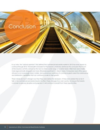 Momentum 2016: Commercial Real Estate Outlook10
In our view, the “rational optimism” that defined the commercial real estate market in 2015 has every reason to
continue through 2016. The breadth and extent of the industry’s trajectory reinforces the conclusion that much
of the industry’s activity is driven by the race to meet a wide range of societal needs: Millennials need smaller,
more ergonomically designed and more affordable apartments in vibrant areas. Companies need office space
attuned to an increasingly wired, mobile, and autonomous workforce. E-commerce giants need the warehousing
and distribution capabilities that can continue to scale to their growth.
These needs are much stronger now than they were before the recession—if they even existed then at all. It
falls to the commercial real estate industry to effect these changes for a vast country. As long as the industry
continues to exercise discipline and judgment, it will continue to benefit from these opportunities.
Conclusion
 