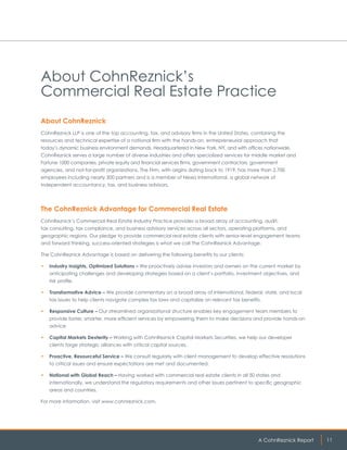 A CohnReznick Report 11
About CohnReznick’s
Commercial Real Estate Practice
About CohnReznick
CohnReznick LLP is one of the top accounting, tax, and advisory firms in the United States, combining the
resources and technical expertise of a national firm with the hands-on, entrepreneurial approach that
today’s dynamic business environment demands. Headquartered in New York, NY, and with offices nationwide,
CohnReznick serves a large number of diverse industries and offers specialized services for middle market and
Fortune 1000 companies, private equity and financial services firms, government contractors, government
agencies, and not-for-profit organizations. The Firm, with origins dating back to 1919, has more than 2,700
employees including nearly 300 partners and is a member of Nexia International, a global network of
independent accountancy, tax, and business advisors.
The CohnReznick Advantage for Commercial Real Estate
CohnReznick’s Commercial Real Estate Industry Practice provides a broad array of accounting, audit,
tax consulting, tax compliance, and business advisory services across all sectors, operating platforms, and
geographic regions. Our pledge to provide commercial real estate clients with senior-level engagement teams
and forward thinking, success-oriented strategies is what we call The CohnReznick Advantage.
The CohnReznick Advantage is based on delivering the following benefits to our clients:
•	 Industry Insights, Optimized Solutions – We proactively advise investors and owners on the current market by
anticipating challenges and developing strategies based on a client’s portfolio, investment objectives, and
risk profile.
•	 Transformative Advice – We provide commentary on a broad array of international, federal, state, and local
tax issues to help clients navigate complex tax laws and capitalize on relevant tax benefits.
•	 Responsive Culture – Our streamlined organizational structure enables key engagement team members to
provide faster, smarter, more efficient services by empowering them to make decisions and provide hands-on
advice.
•	 Capital Markets Dexterity – Working with CohnReznick Capital Markets Securities, we help our developer
clients forge strategic alliances with critical capital sources.
•	 Proactive, Resourceful Service – We consult regularly with client management to develop effective resolutions
to critical issues and ensure expectations are met and documented.
•	 National with Global Reach – Having worked with commercial real estate clients in all 50 states and
internationally, we understand the regulatory requirements and other issues pertinent to specific geographic
areas and countries.
For more information, visit www.cohnreznick.com.
 