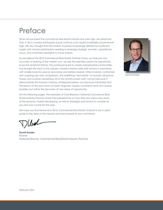 When we surveyed the commercial real estate industry one year ago, we predicted
that, in 2015, investor enthusiasm would continue and capital availability would remain
high. We also thought that the market would be increasingly defined by insufficient
supply with industry participants needing to leverage strategic acumen, operational
savvy, and investment discipline to move ahead.
As we believe this 2016 Commercial Real Estate Outlook shows, our forecast was
accurate. In looking at the market now, we see the relentless search for opportunity
to be the dominant theme. The continued quest to create work/play/live communities
has brought life back to the suburbs. Foreign investors seek safe havens in partnering
with smaller funds focused on secondary and tertiary markets. Other investors, confronted
with ongoing cap rate compression, are redefining “real estate” to include cell phone
towers and outdoor advertising. All of this activity bodes well—not just because it
demonstrates the industry’s famous entrepreneurialism, but because it illustrates that
the lessons of the past have not been forgotten. Supply constraints have not caused
bubbles, but rather the discovery of new areas of opportunity.
On the following pages, the members of CohnReznick’s National Commercial Real
Estate Industry Practice share their perspectives on how they see various key areas
of this dynamic market developing, as well as strategies and tactics to consider as
you plot your course for the year.
We hope you find Momentum 2016: Commercial Real Estate Outlook to be a useful
guide to the state of the industry and look forward to your comments.
David Kessler
Partner
National Director, Commercial Real Estate Industry Practice
Preface
February 2016
David Kessler
 