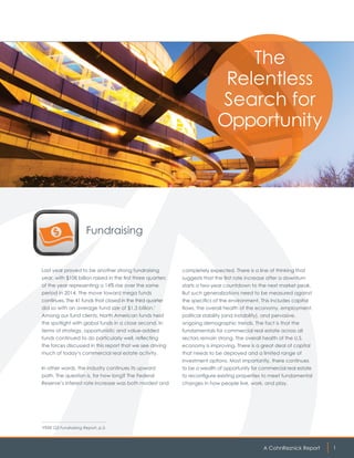 A CohnReznick Report 1
Fundraising
Last year proved to be another strong fundraising
year, with $108 billion raised in the first three quarters
of the year representing a 14% rise over the same
period in 2014. The move toward mega funds
continues. The 41 funds that closed in the third quarter
did so with an average fund size of $1.3 billion.1
Among our fund clients, North American funds held
the spotlight with global funds in a close second. In
terms of strategy, opportunistic and value-added
funds continued to do particularly well, reflecting
the forces discussed in this report that we see driving
much of today’s commercial real estate activity.
In other words, the industry continues its upward
path. The question is, for how long? The Federal
Reserve’s interest rate increase was both modest and
The
Relentless
Search for
Opportunity
1
PERE Q3 Fundraising Report, p.3.
completely expected. There is a line of thinking that
suggests that the first rate increase after a downturn
starts a two-year countdown to the next market peak.
But such generalizations need to be measured against
the specifics of the environment. This includes capital
flows, the overall health of the economy, employment,
political stability (and instability), and pervasive,
ongoing demographic trends. The fact is that the
fundamentals for commercial real estate across all
sectors remain strong. The overall health of the U.S.
economy is improving. There is a great deal of capital
that needs to be deployed and a limited range of
investment options. Most importantly, there continues
to be a wealth of opportunity for commercial real estate
to reconfigure existing properties to meet fundamental
changes in how people live, work, and play.
 