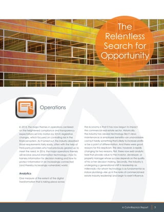 A CohnReznick Report 3
Operations
In 2015, the major themes in operations centered
on the heightened compliance and transparency
expectations set into motion by 2014’s legislative
changes, which focused on controlling risk in the
financial system. As it turned out, the industry absorbed
those requirements fairly easily, often with the help of
third-party providers who had previously geared up to
meet the need. In 2016, the major operations themes
will revolve around information technology—how to
harness information for decision making and how to
protect information in an increasingly connected
(and thereby increasingly vulnerable) world.
Analytics
One measure of the extent of the digital
transformation that is taking place across
The
Relentless
Search for
Opportunity
the economy is that it has now begun to impact
the commercial real estate sector. Historically,
the industry has viewed technology like it views
maintenance or employee benefits—an unavoidable
cost but hardly something that is likely to increase profits
or be a point of differentiation. And there were good
reasons for this skepticism. This view, however, is rapidly
changing for two reasons. First, there now exist analytic
tools that provide value to the investor, developer, or
property manager whose success depends on the quality
of his or her decision making. Secondly, the industry is
undergoing a generational shift in leadership as
millennials—for whom technology is as fundamental as
indoor plumbing—rise up in the ranks of commercial real
estate industry leadership and begin to exert influence.
 