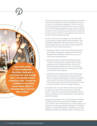Momentum 2016: Commercial Real Estate Outlook4
Firms that are beginning to see technology as an investment
rather than an expense are also discovering that the key to
success is in managing the integration—not just in terms of
the technology but more importantly, the culture of the firm.
At first, the new-fangled platform will seem a poor substitute
for Excel, but that is only because the learning curve has yet
to be scaled. But as the firm’s early adopters show what can
be done, others will follow their lead.
But this is just the start. Technology is not an end to itself.
As firms begin to broadly adopt analytical platforms, they
will begin to differentiate themselves based on how well
they leverage these new tools. Here’s what we expect to
see from the most forward-thinking firms:
• Creating a culture in which data analytics supports the
deal makers and property managers on the front lines
and gives them information in forms they can use to
make more informed decisions.
• Reaching outside the industry and hiring graduates
coming out of the growing number of data analytics
programs. Far from being a detriment, their lack of
real estate industry experience means they will bring
a fresh perspective to what can be done with the piles
of information at their disposal.
• Using data to look more broadly at the world and real
estate’s place in it. Real estate opportunities rise and
fall with changes in demographics, employment, health
care, and many other factors that can be quantified.
Data analytics gives a firm the ability to take that analysis
in-house and make it part of its strategic planning.
In the same vein, we expect firms to harness data to look
for new ways to add value to their tenants—and their
tenants’ customers—by enhancing the experience of the
end user whether that is the retail shopper or the millennial
apartment dweller.
In property management, the rise of the Internet of Things—
increased interconnectedness between different systems
such as HVAC, vertical transportation, and other systems—will
enable increasingly sophisticated management of facilities.
Algorithms analyze traffic patterns, temperature, and other
variables in real time to maximize comfort and reduce cost.
Like executives
in most industries,
decision makers in
commercial real estate
are concerned about
cybersecurity. However,
... relatively few firms
have been able to
translate that concern
into action.
 