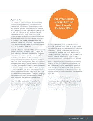 A CohnReznick Report 5
Cybersecurity
Like executives in most industries, decision makers
in commercial real estate are concerned about
cybersecurity. However, our observation has been
that relatively few firms have been able to translate
that concern into action. There are two good reasons
for this. First, commercial real estate is a largely
unregulated industry. Unlike public companies,
healthcare firms, and financial services enterprises, for
example, there is no compliance regime equivalent
to Sarbanes-Oxley, HIPAA, or FINRA to guide the
industry’s cybersecurity efforts. Each firm is essentially
on its own in determining what constitutes substantive
risk and an adequate response.
Second, in the deal-focused world of commercial real
estate, IT, like many other back-office functions, has
been historically considered a cost center, tangential
to the firm’s core mission, and thus kept on a tight
budgetary leash. This means that taking a more
proactive stance on cybersecurity requires a change
in the way IT has been regarded. But so far, when real
estate firms have been victims of cyberattacks—such as
“spoofing” emails that appear to be from a legitimate
source requesting a transfer of funds—those issues are
usually dealt with quietly. There has yet to be a Sony,
Home Depot, or Target-caliber wake-up call that would
spur the real estate firms and the funds (including high
net worth individuals that invest in them) to take a
more aggressive stance toward cybersecurity.
In our view, 2016 needs to be the year that the
commercial real estate industry compels itself to
make cybersecurity a strategic priority—before
disaster strikes. The reason has to do with the
changing IT profile of the industry. As the Internet
of Things continues to move from whiteboard to
reality, the vulnerable “attack space” of the industry
becomes both larger and more tempting to the cyber
underworld. Consider, for example, the economic
consequences of having the “smart” elevators in a
class A office building shut down as part of an extortion
attempt. This is the not-so-distant future for which
commercial real estate IT departments must prepare.
There is a tendency in most organizations, regardless
of sector, to think of cybersecurity as an IT issue. But
true cybersecurity involves the enterprise at multiple
levels, and attention must be paid to each. This is one
reason that implementing an effective cybersecurity
program requires a visible commitment from the head
of the firm.
The commercial real estate industry is centered
on the savvy evaluation of risk. In other words, the
necessary perspective for best practice cybersecurity
is already baked into the industry. Firms need
merely to understand that IT is no longer ancillary to
their business, but central to it, and then apply the
corresponding level of care.
True cybersecurity
reaches from the
boardroom to
the back office.
 