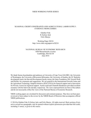 NBER WORKING PAPER SERIES
SEASONAL CREDIT CONSTRAINTS AND AGRICULTURAL LABOR SUPPLY:
EVIDENCE FROM ZAMBIA
Günther Fink
B. Kelsey Jack
Felix Masiye
Working Paper 20218
http://www.nber.org/papers/w20218
NATIONAL BUREAU OF ECONOMIC RESEARCH
1050 Massachusetts Avenue
Cambridge, MA 02138
June 2014
We thank Seema Jayachandran and audiences at University of Cape Town SALDRU, the University
of Washington, the University ofWisconsin-Milwaukee, the University of Zambia, the UC Berkeley
development lunch, the Harvard Development faculty retreat, the Gates Foundation, IGC Growth Week
and PacDev for comments and suggestions. We are grateful to the International Growth Centre and
the Agricultural Technology Adoption Initiative (JPAL/CEGA) for financial support and to Innovations
for Poverty Action for logistical support. Austin Land and Chantelle Boudreaux provided excellent
assistance with the field work and data, respectively. The views expressed herein are those of the authors
and do not necessarily reflect the views of the National Bureau of Economic Research.
NBER working papers are circulated for discussion and comment purposes. They have not been peer-
reviewed or been subject to the review by the NBER Board of Directors that accompanies official
NBER publications.
© 2014 by Günther Fink, B. Kelsey Jack, and Felix Masiye. All rights reserved. Short sections of text,
not to exceed two paragraphs, may be quoted without explicit permission provided that full credit,
including © notice, is given to the source.
 