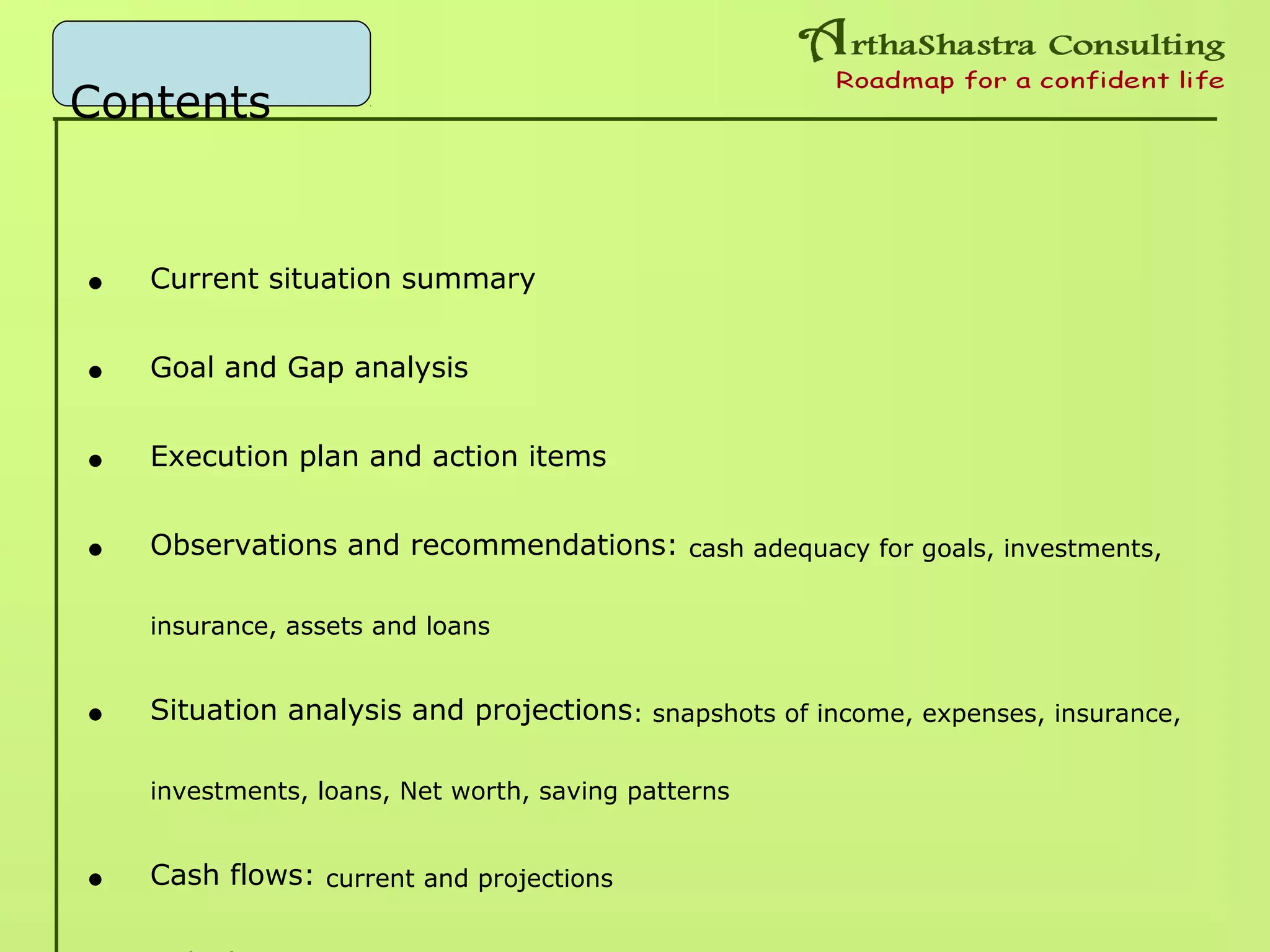 Contents
• Current situation summary
• Goal and Gap analysis
• Execution plan and action items
• Observations and recommendations: cash adequacy for goals, investments,
insurance, assets and loans
• Situation analysis and projections: snapshots of income, expenses, insurance,
investments, loans, Net worth, saving patterns
• Cash flows: current and projections
 