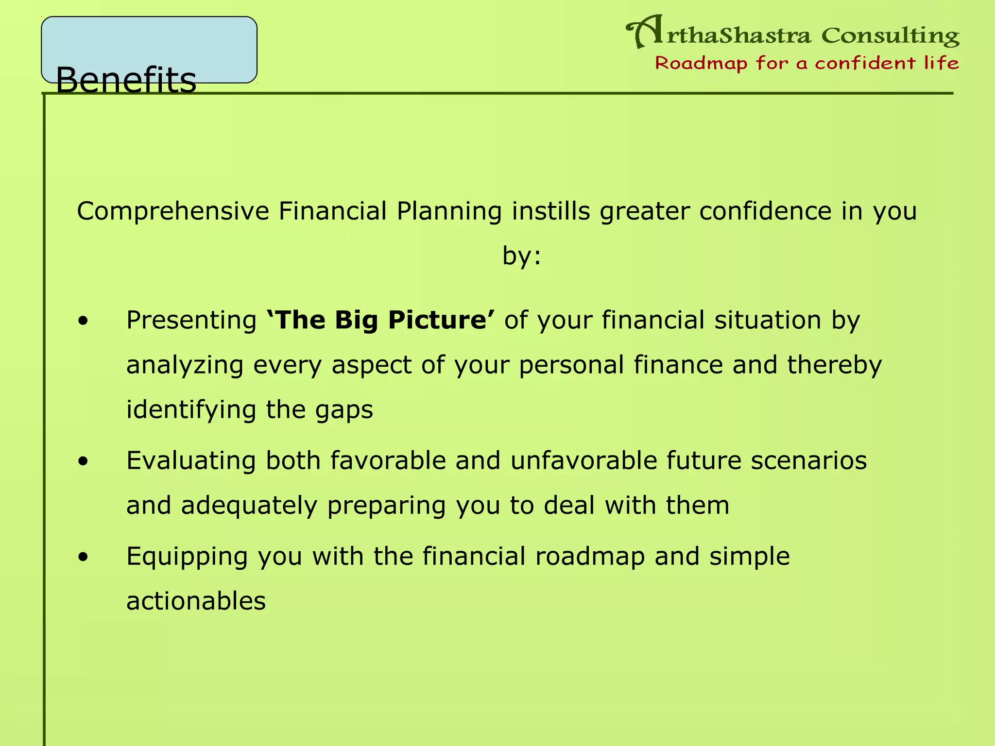 Benefits
Comprehensive Financial Planning instills greater confidence in you
by:
• Presenting ‘The Big Picture’ of your financial situation by
analyzing every aspect of your personal finance and thereby
identifying the gaps
• Evaluating both favorable and unfavorable future scenarios
and adequately preparing you to deal with them
• Equipping you with the financial roadmap and simple
actionables
 