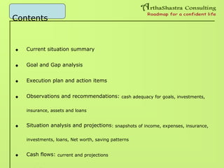 Contents
• Current situation summary
• Goal and Gap analysis
• Execution plan and action items
• Observations and recommendations: cash adequacy for goals, investments,
insurance, assets and loans
• Situation analysis and projections: snapshots of income, expenses, insurance,
investments, loans, Net worth, saving patterns
• Cash flows: current and projections
 