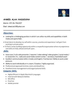 AHMED ALAA HASSOUNA
Mobile: +971-56-7963207
Email: ahmed.zsc12@yahoo.com
Objectives:
 Looking for a challenging position in which I can utilize my skills and capabilities in both
media and sports field .
 Great desire to develop my self within courses, practiceand experience I will gain from
working in privatesector.
 To find a career building opportunity within a respectfulorganization where my experience
and skills are fully utilized and built upon.
Skills:
 Voice over / tv & radio presenter / reporter / video editing/ video grapher / social media /
tv researcher / tv , radio and social media content writer / secretary / basketball coach
 Excellent communication skills in Arabic and English / Fastlearner/ Ability to work under
pressure.
 Ability to work individually or in a team / Creative / highly organized.
 Professional approach to time, costs and deadlines
 Excellent time management and organizational skills
Computer Skills:
 Highly Efficient in Apple Macintosh Languages
 Internetwith Network Abilities
 MS Office
 Final Cut
 Adobe premier
 