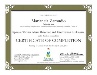 THIS CERTIFIES THAT
has successfully completed our Interactive Electronic Continuing Education Course in
CERTIFICATE OF COMPLETION
Nicole Hiltibran
Nicole Hiltibran, MA, LMFT
Chief Executive Officer
Aspira Continuing Education
79 W. Daily Drive, Suite 133
Camarillo, CA 93010
www.aspirace.com
This certificate must be retained by the licensee
Aspira Continuing Education
79 W. Daily Drive, Suite 133
Camarillo, CA 93010
www.aspirace.com
California none
Marianela Zamudio
See attached list for provider number.
Earning 15 Contact Hours this 1st day of April, 2015
and is therefore awarded this
Spousal/Partner Abuse Detection and Intervention CE Course
 