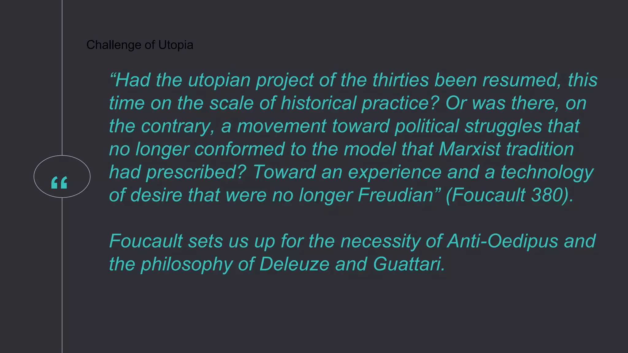 “
Challenge of Utopia
“Had the utopian project of the thirties been resumed, this
time on the scale of historical practice? Or was there, on
the contrary, a movement toward political struggles that
no longer conformed to the model that Marxist tradition
had prescribed? Toward an experience and a technology
of desire that were no longer Freudian” (Foucault 380).
Foucault sets us up for the necessity of Anti-Oedipus and
the philosophy of Deleuze and Guattari.
 