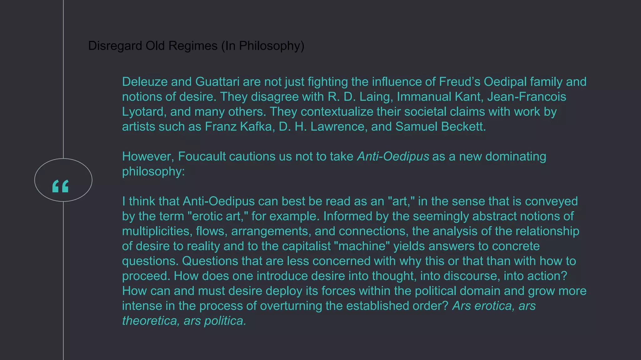 “
Disregard Old Regimes (In Philosophy)
Deleuze and Guattari are not just fighting the influence of Freud’s Oedipal family and
notions of desire. They disagree with R. D. Laing, Immanual Kant, Jean-Francois
Lyotard, and many others. They contextualize their societal claims with work by
artists such as Franz Kafka, D. H. Lawrence, and Samuel Beckett.
However, Foucault cautions us not to take Anti-Oedipus as a new dominating
philosophy:
I think that Anti-Oedipus can best be read as an "art," in the sense that is conveyed
by the term "erotic art," for example. Informed by the seemingly abstract notions of
multiplicities, flows, arrangements, and connections, the analysis of the relationship
of desire to reality and to the capitalist "machine" yields answers to concrete
questions. Questions that are less concerned with why this or that than with how to
proceed. How does one introduce desire into thought, into discourse, into action?
How can and must desire deploy its forces within the political domain and grow more
intense in the process of overturning the established order? Ars erotica, ars
theoretica, ars politica.
 