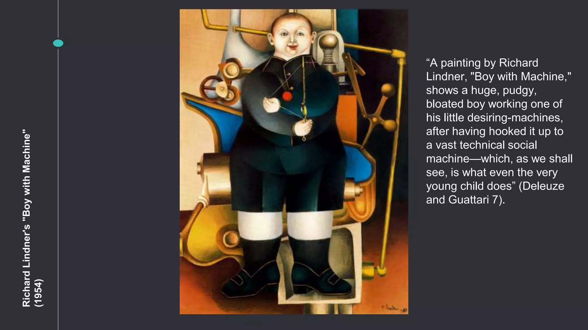 RichardLindner's"BoywithMachine"
(1954)
“A painting by Richard
Lindner, "Boy with Machine,"
shows a huge, pudgy,
bloated boy working one of
his little desiring-machines,
after having hooked it up to
a vast technical social
machine—which, as we shall
see, is what even the very
young child does” (Deleuze
and Guattari 7).
 