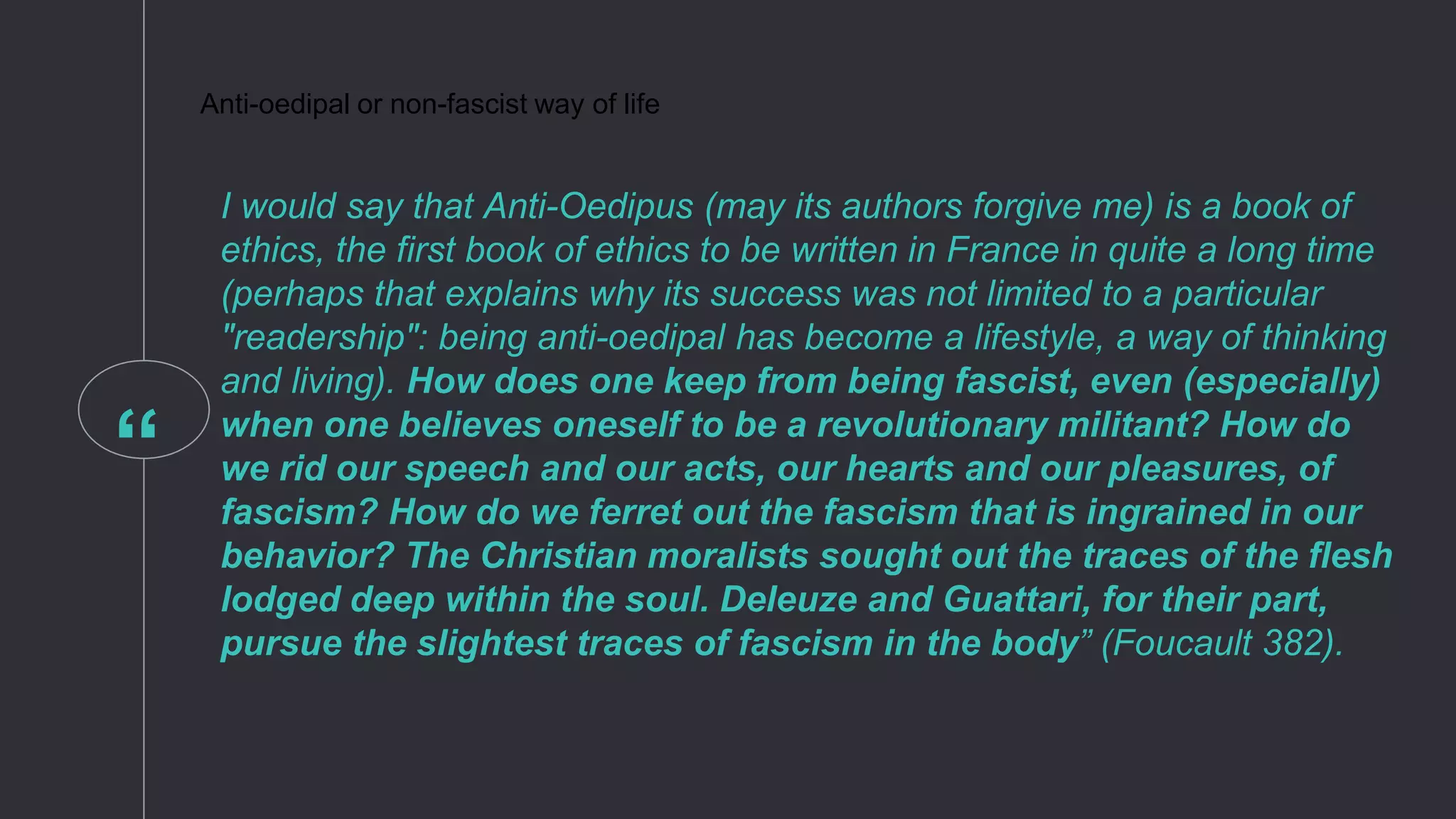 “
Anti-oedipal or non-fascist way of life
I would say that Anti-Oedipus (may its authors forgive me) is a book of
ethics, the first book of ethics to be written in France in quite a long time
(perhaps that explains why its success was not limited to a particular
"readership": being anti-oedipal has become a lifestyle, a way of thinking
and living). How does one keep from being fascist, even (especially)
when one believes oneself to be a revolutionary militant? How do
we rid our speech and our acts, our hearts and our pleasures, of
fascism? How do we ferret out the fascism that is ingrained in our
behavior? The Christian moralists sought out the traces of the flesh
lodged deep within the soul. Deleuze and Guattari, for their part,
pursue the slightest traces of fascism in the body” (Foucault 382).
 