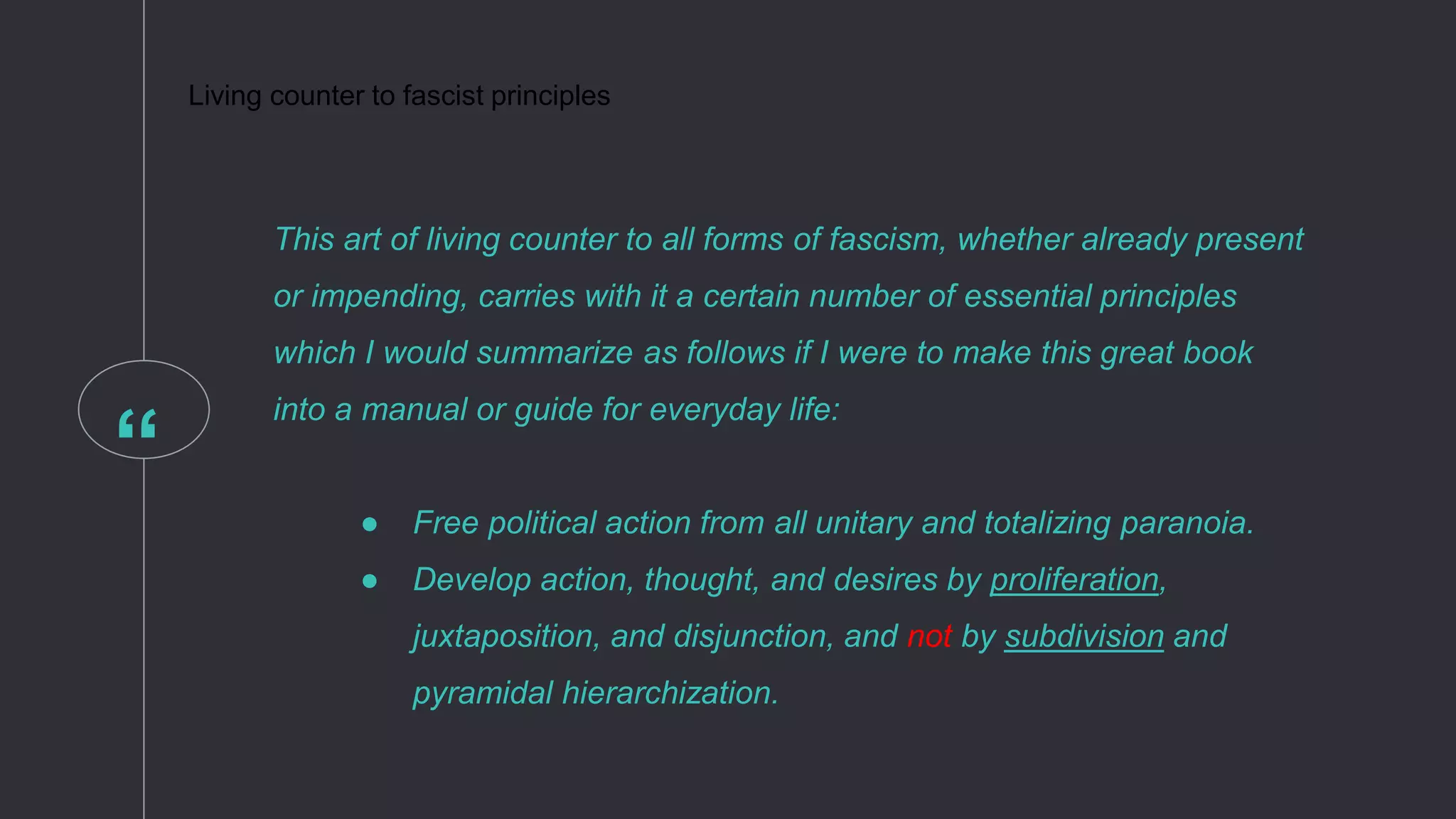“
This art of living counter to all forms of fascism, whether already present
or impending, carries with it a certain number of essential principles
which I would summarize as follows if I were to make this great book
into a manual or guide for everyday life:
● Free political action from all unitary and totalizing paranoia.
● Develop action, thought, and desires by proliferation,
juxtaposition, and disjunction, and not by subdivision and
pyramidal hierarchization.
Living counter to fascist principles
 