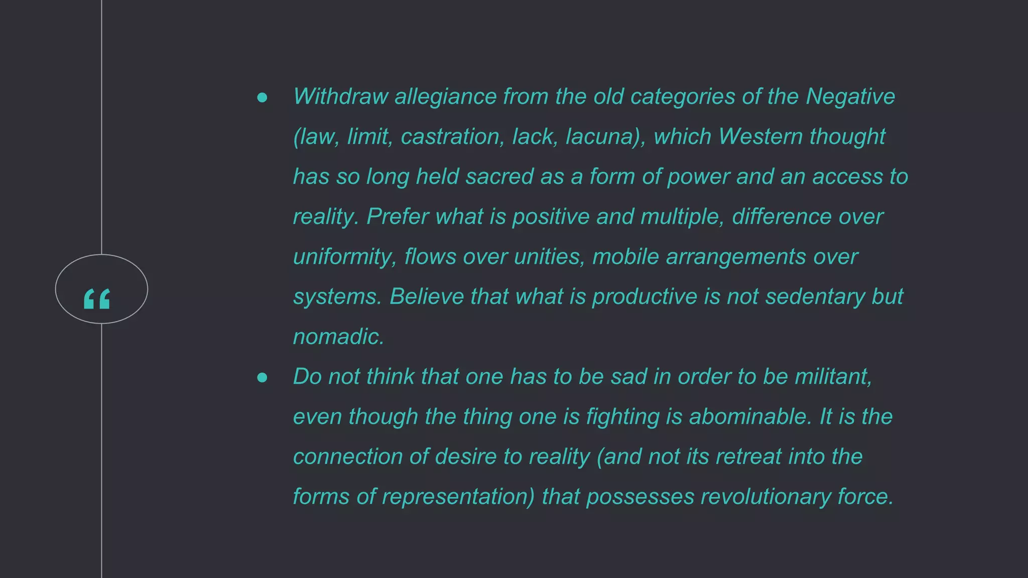 “
● Withdraw allegiance from the old categories of the Negative
(law, limit, castration, lack, lacuna), which Western thought
has so long held sacred as a form of power and an access to
reality. Prefer what is positive and multiple, difference over
uniformity, flows over unities, mobile arrangements over
systems. Believe that what is productive is not sedentary but
nomadic.
● Do not think that one has to be sad in order to be militant,
even though the thing one is fighting is abominable. It is the
connection of desire to reality (and not its retreat into the
forms of representation) that possesses revolutionary force.
 