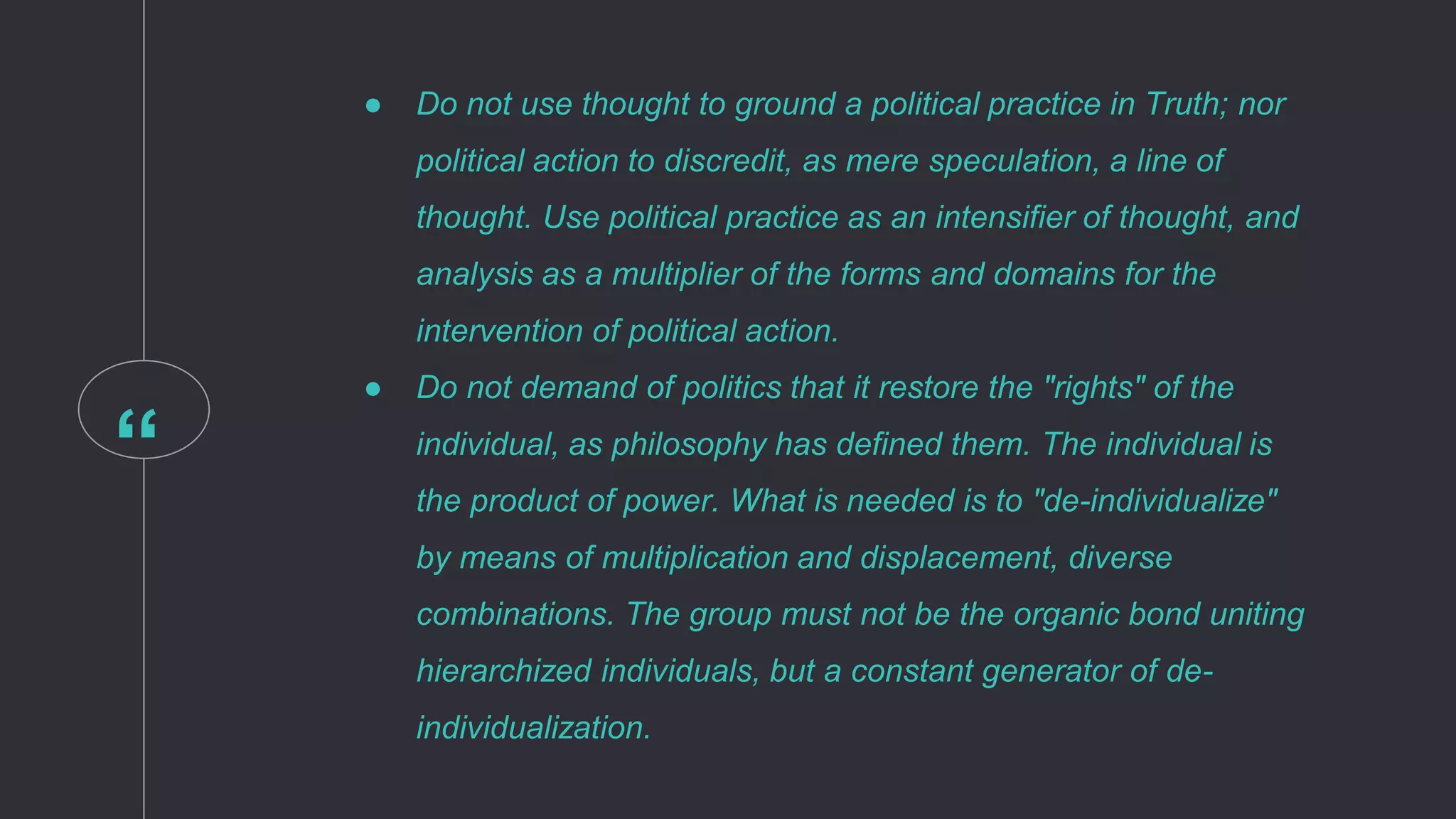 “
● Do not use thought to ground a political practice in Truth; nor
political action to discredit, as mere speculation, a line of
thought. Use political practice as an intensifier of thought, and
analysis as a multiplier of the forms and domains for the
intervention of political action.
● Do not demand of politics that it restore the "rights" of the
individual, as philosophy has defined them. The individual is
the product of power. What is needed is to "de-individualize"
by means of multiplication and displacement, diverse
combinations. The group must not be the organic bond uniting
hierarchized individuals, but a constant generator of de-
individualization.
 