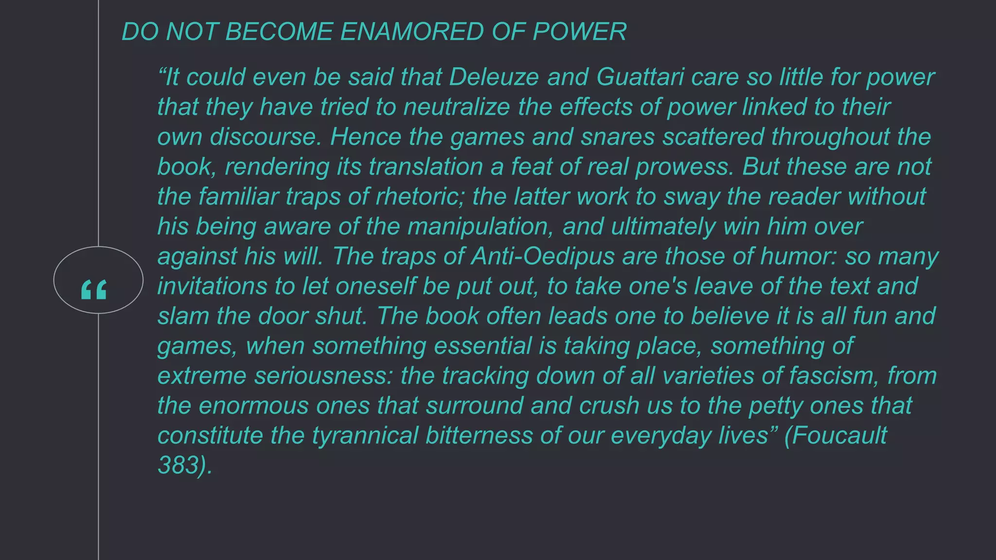 “
DO NOT BECOME ENAMORED OF POWER
“It could even be said that Deleuze and Guattari care so little for power
that they have tried to neutralize the effects of power linked to their
own discourse. Hence the games and snares scattered throughout the
book, rendering its translation a feat of real prowess. But these are not
the familiar traps of rhetoric; the latter work to sway the reader without
his being aware of the manipulation, and ultimately win him over
against his will. The traps of Anti-Oedipus are those of humor: so many
invitations to let oneself be put out, to take one's leave of the text and
slam the door shut. The book often leads one to believe it is all fun and
games, when something essential is taking place, something of
extreme seriousness: the tracking down of all varieties of fascism, from
the enormous ones that surround and crush us to the petty ones that
constitute the tyrannical bitterness of our everyday lives” (Foucault
383).
 