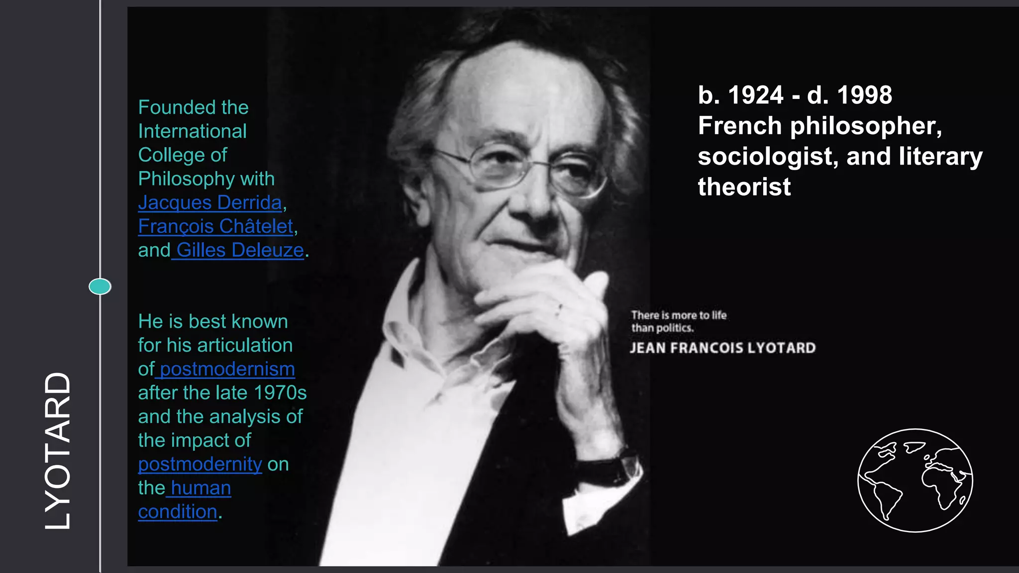 b. 1924 - d. 1998
French philosopher,
sociologist, and literary
theorist
Founded the
International
College of
Philosophy with
Jacques Derrida,
François Châtelet,
and Gilles Deleuze.
He is best known
for his articulation
of postmodernism
after the late 1970s
and the analysis of
the impact of
postmodernity on
the human
condition.
LYOTARD
 
