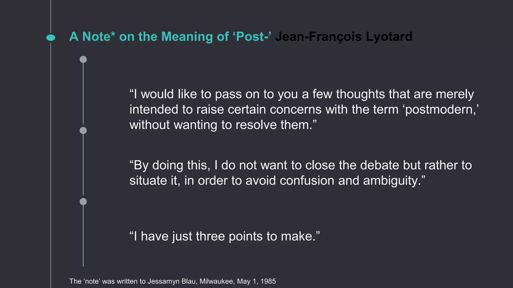 “By doing this, I do not want to close the debate but rather to
situate it, in order to avoid confusion and ambiguity.”
“I have just three points to make.”
“I would like to pass on to you a few thoughts that are merely
intended to raise certain concerns with the term ‘postmodern,’
without wanting to resolve them.”
A Note* on the Meaning of ‘Post-’ Jean-François Lyotard
The ‘note’ was written to Jessamyn Blau, Milwaukee, May 1, 1985
 