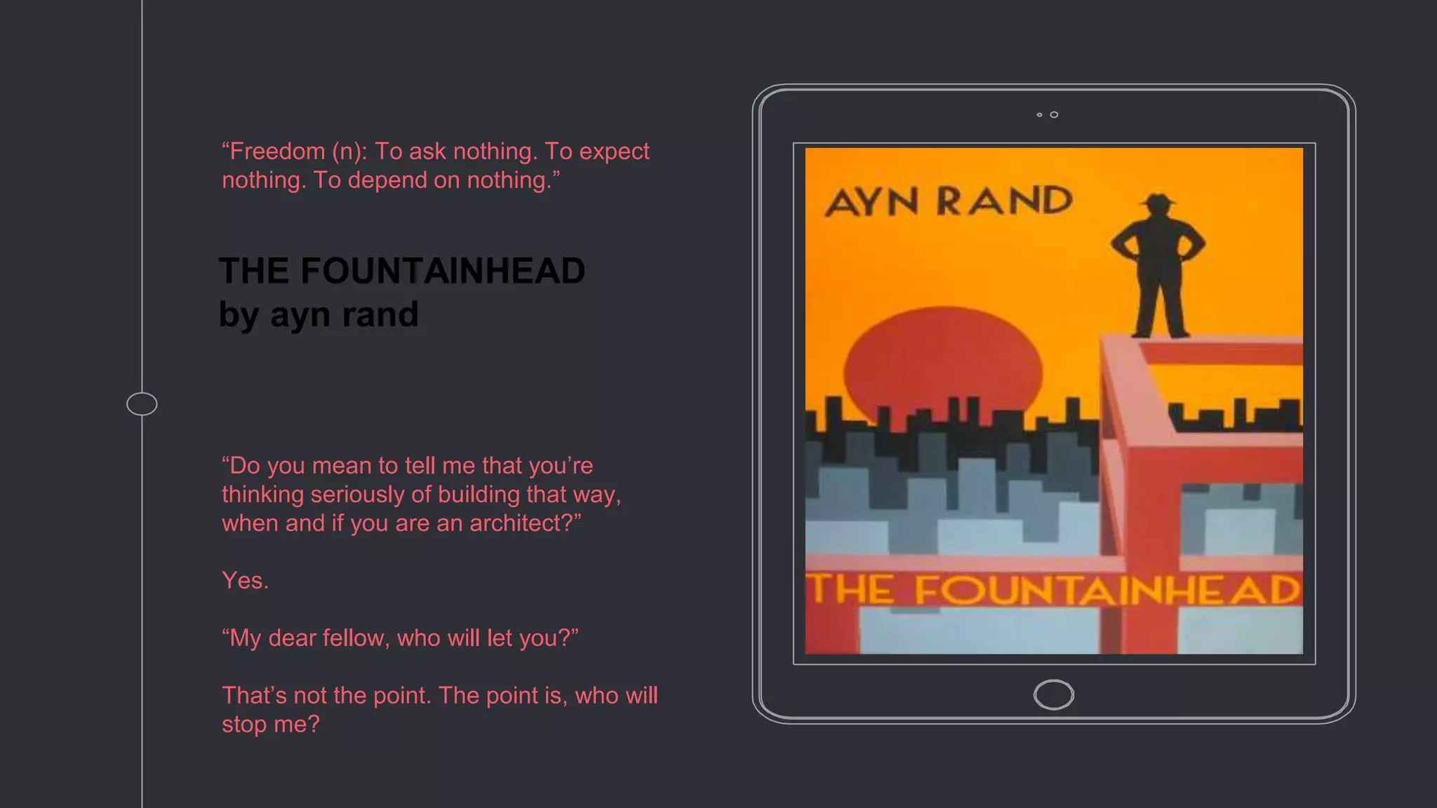 THE FOUNTAINHEAD
by ayn rand
“Freedom (n): To ask nothing. To expect
nothing. To depend on nothing.”
“Do you mean to tell me that you’re
thinking seriously of building that way,
when and if you are an architect?”
Yes.
“My dear fellow, who will let you?”
That’s not the point. The point is, who will
stop me?
 