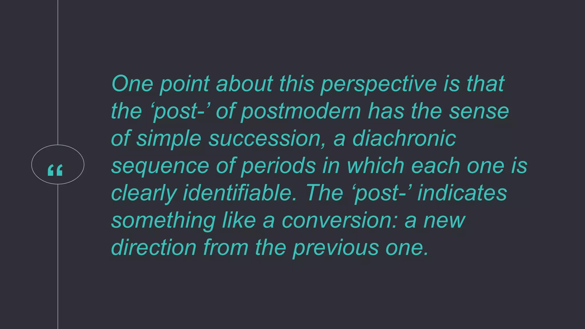 “
One point about this perspective is that
the ‘post-’ of postmodern has the sense
of simple succession, a diachronic
sequence of periods in which each one is
clearly identifiable. The ‘post-’ indicates
something like a conversion: a new
direction from the previous one.
 