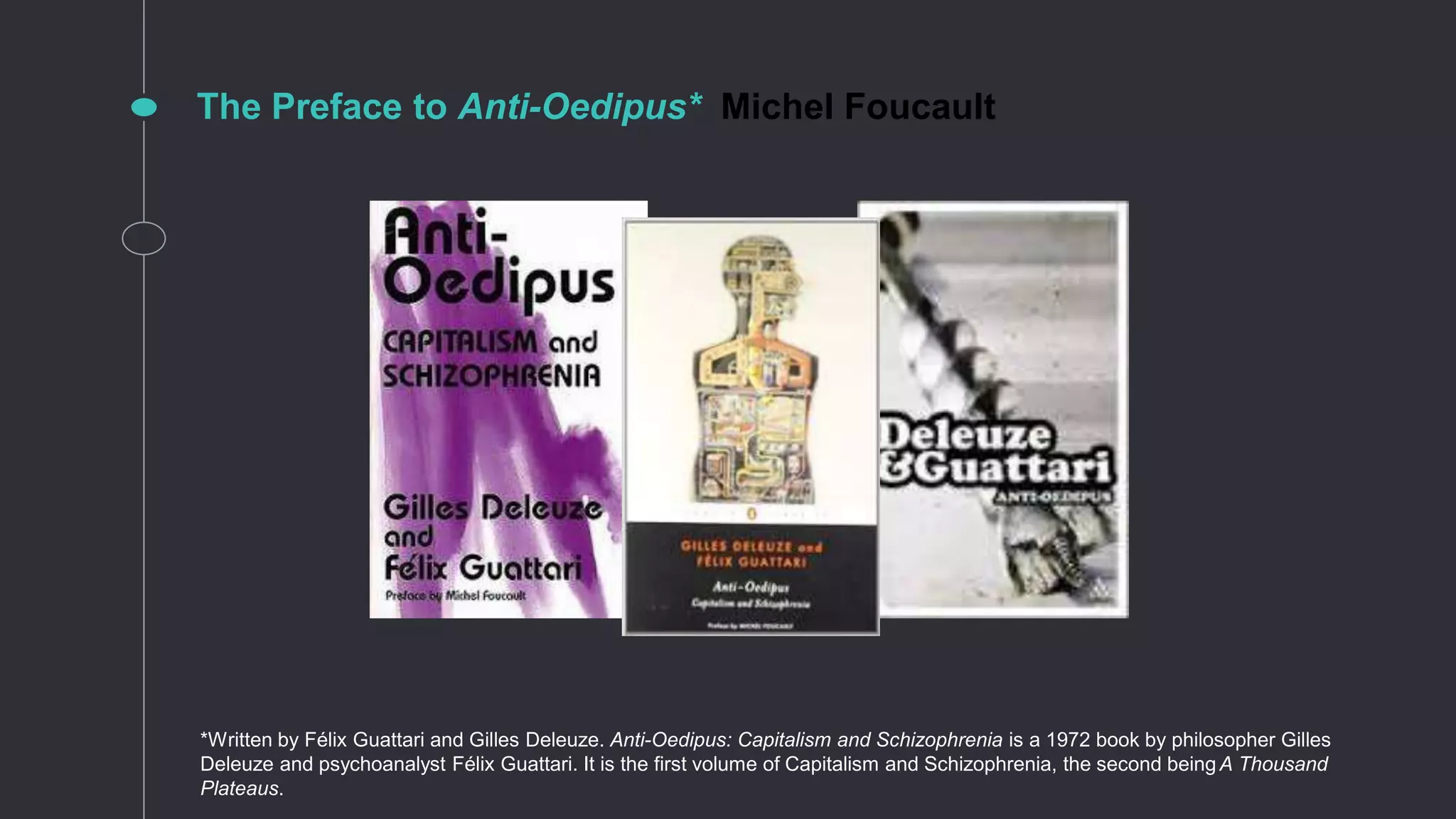 The Preface to Anti-Oedipus* Michel Foucault
*Written by Félix Guattari and Gilles Deleuze. Anti-Oedipus: Capitalism and Schizophrenia is a 1972 book by philosopher Gilles
Deleuze and psychoanalyst Félix Guattari. It is the first volume of Capitalism and Schizophrenia, the second beingA Thousand
Plateaus.
 