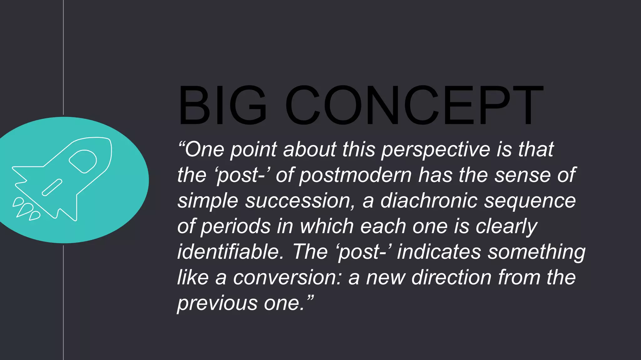 BIG CONCEPT
“One point about this perspective is that
the ‘post-’ of postmodern has the sense of
simple succession, a diachronic sequence
of periods in which each one is clearly
identifiable. The ‘post-’ indicates something
like a conversion: a new direction from the
previous one.”
 